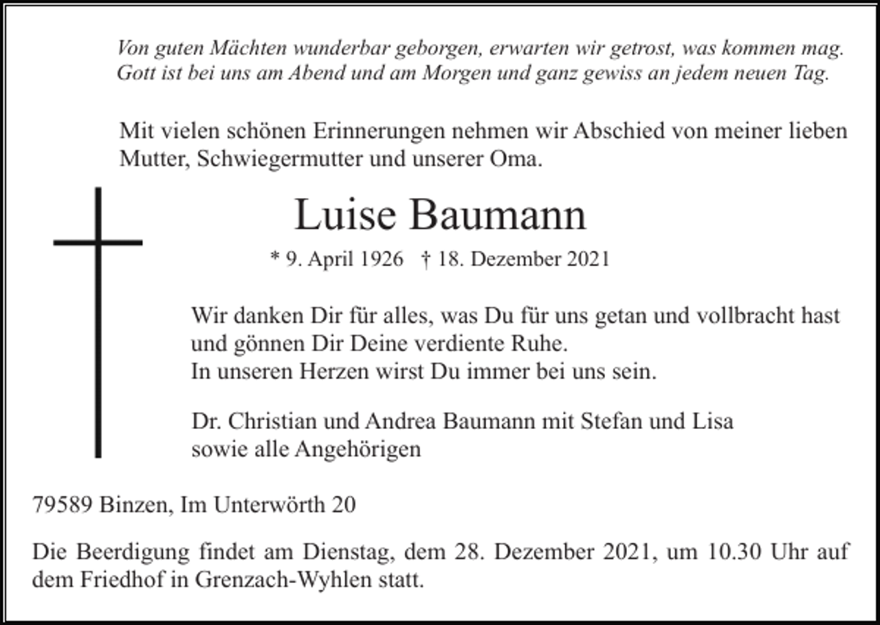 <p>Von guten Mächten wunderbar geborgen, erwarten wir getrost, was kommen mag.<br />Gott ist bei uns am Abend und am Morgen und ganz gewiss an jedem neuen Tag.</p><p>Mit vielen schönen Erinnerungen nehmen wir Abschied von meiner lieben<br />Mutter, Schwiegermutter und unserer Oma.</p><p>Luise Baumann<br />* 9. April 1926 † 18. Dezember 2021</p><p>Wir danken Dir für alles, was Du für uns getan und vollbracht hast<br />und gönnen Dir Deine verdiente Ruhe.<br />In unseren Herzen wirst Du immer bei uns sein.<br />Dr. Christian und Andrea Baumann mit Stefan und Lisa<br />sowie alle Angehörigen<br />79589 Binzen, Im Unterwörth 20<br />Die Beerdigung findet am Dienstag, dem 28. Dezember 2021, um 10.30 Uhr auf<br />dem Friedhof in Grenzach-Wyhlen statt.</p>