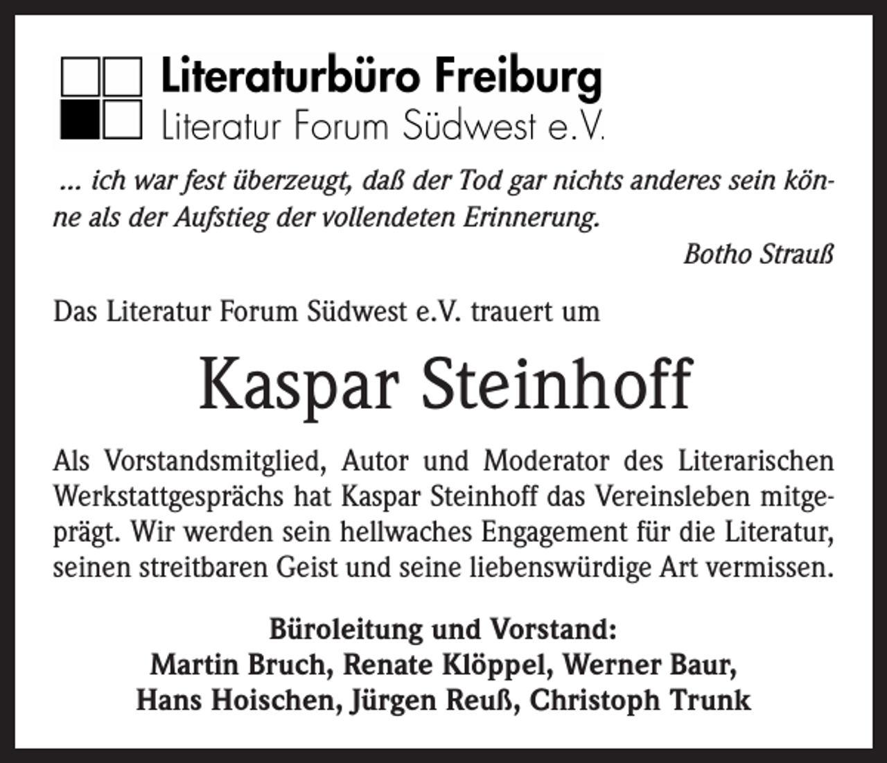 <p>… ich war fest überzeugt, daß der Tod gar nichts anderes sein könne als der Aufstieg der vollendeten Erinnerung.</p><p>Botho Strauß</p><p>Das Literatur Forum Südwest e.V. trauert um</p><p>Kaspar Steinhoff<br />Als Vorstandsmitglied, Autor und Moderator des Literarischen<br />Werkstattgesprächs hat Kaspar Steinhoff das Vereinsleben mitgeprägt. Wir werden sein hellwaches Engagement für die Literatur,<br />seinen streitbaren Geist und seine liebenswürdige Art vermissen.<br />Büroleitung und Vorstand:<br />Martin Bruch, Renate Klöppel, Werner Baur,<br />Hans Hoischen, Jürgen Reuß, Christoph Trunk</p>