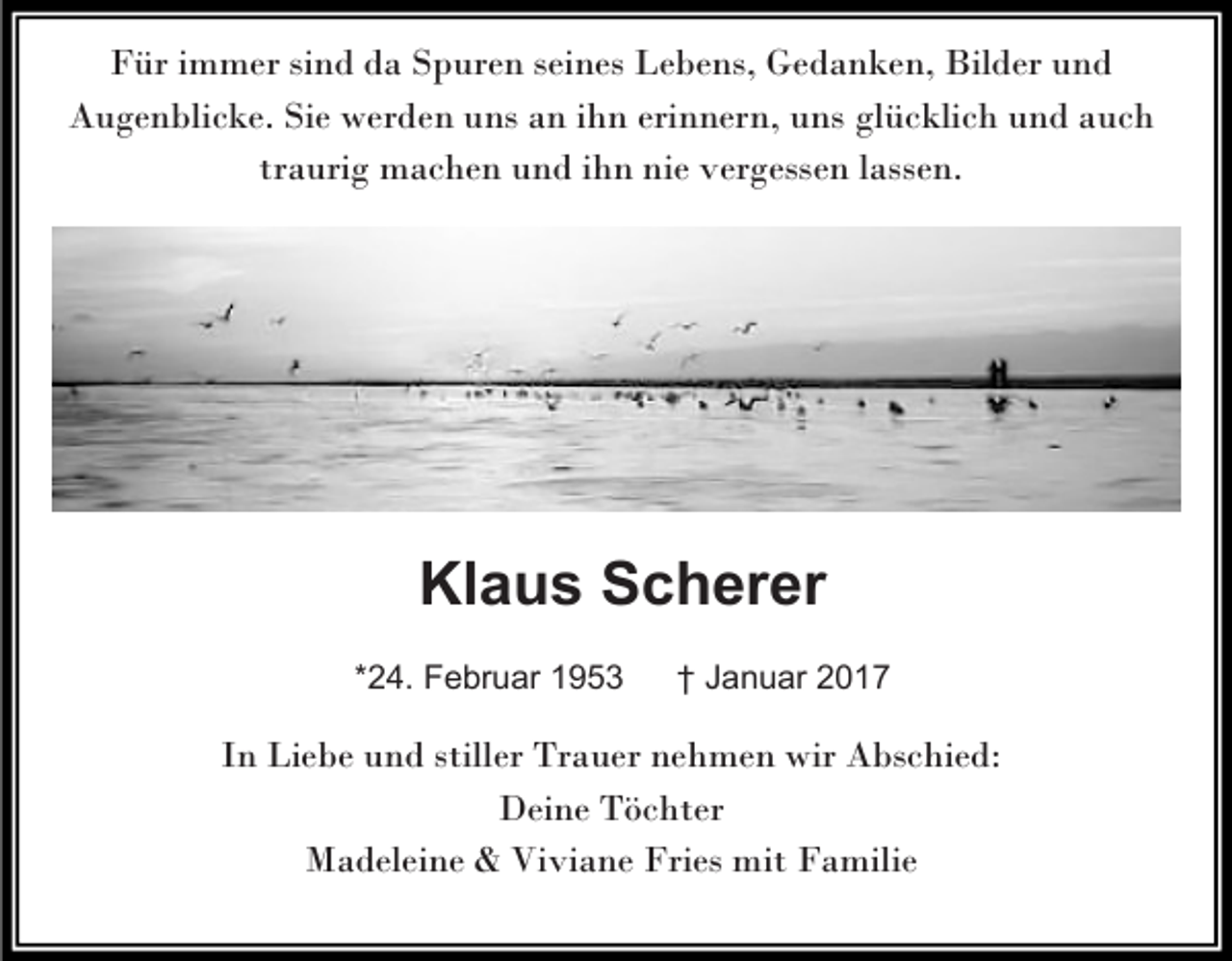 <p>Für immer sind da Spuren seines Lebens, Gedanken, Bilder und<br />Augenblicke. Sie werden uns an ihn erinnern, uns glücklich und auch<br />traurig machen und ihn nie vergessen lassen.</p><p>Klaus Scherer<br />*24. Februar 1953</p><p>† Januar 2017</p><p>In Liebe und stiller Trauer nehmen wir Abschied:<br />Deine Töchter<br />Madeleine &amp; Viviane Fries mit Familie</p>