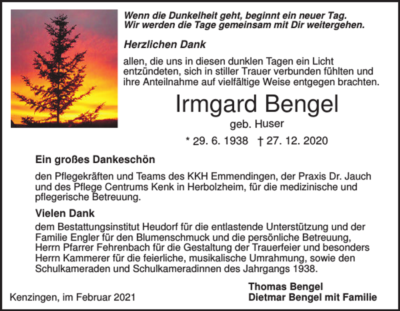 <p>Wenn die Dunkelheit geht, beginnt ein neuer Tag.<br />Wir werden die Tage gemeinsam mit Dir weitergehen.</p><p>Herzlichen Dank<br />allen, die uns in diesen dunklen Tagen ein Licht<br />entzündeten, sich in stiller Trauer verbunden fühlten und<br />ihre Anteilnahme auf vielfältige Weise entgegen brachten.</p><p>Irmgard Bengel<br />geb. Huser<br />* 29. 6. 1938 † 27. 12. 2020<br />Ein großes Dankeschön<br />den Pflegekräften und Teams des KKH Emmendingen, der Praxis Dr. Jauch<br />und des Pflege Centrums Kenk in Herbolzheim, für die medizinische und<br />pflegerische Betreuung.</p><p>Vielen Dank<br />dem Bestattungsinstitut Heudorf für die entlastende Unterstützung und der<br />Familie Engler für den Blumenschmuck und die persönliche Betreuung,<br />Herrn Pfarrer Fehrenbach für die Gestaltung der Trauerfeier und besonders<br />Herrn Kammerer für die feierliche, musikalische Umrahmung, sowie den<br />Schulkameraden und Schulkameradinnen des Jahrgangs 1938.<br />Kenzingen, im Februar 2021</p><p>Thomas Bengel<br />Dietmar Bengel mit Familie</p>