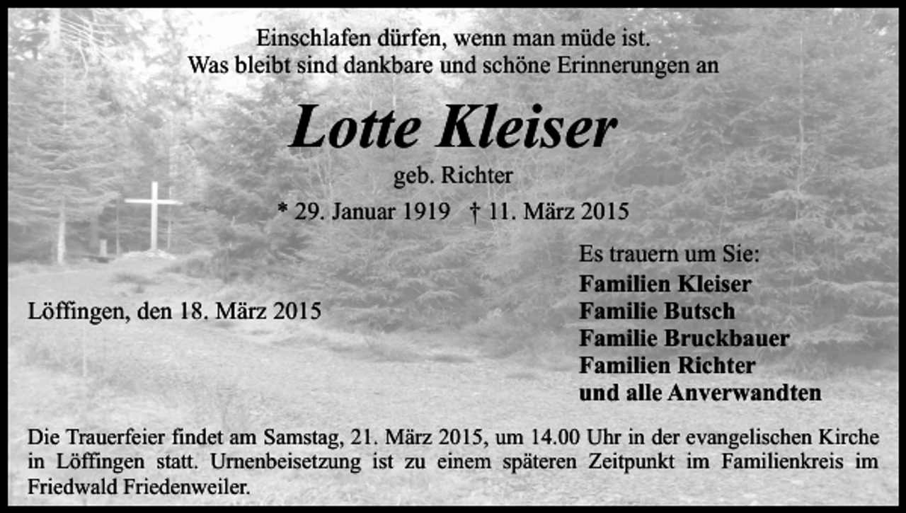 <p>Einschlafen dürfen, wenn man müde ist.<br />Was bleibt sind dankbare und schöne Erinnerungen an</p><p>Lotte Kleiser</p><p>geb. Richter<br />* 29. Januar 1919 † 11. März 2015</p><p>Löffingen, den 18. März 2015</p><p>Es trauern um Sie:<br />Familien Kleiser<br />Familie Butsch<br />Familie Bruckbauer<br />Familien Richter<br />und alle Anverwandten</p><p>Die Trauerfeier findet am Samstag, 21. März 2015, um 14.00 Uhr in der evangelischen Kirche<br />in Löffingen statt. Urnenbeisetzung ist zu einem späteren Zeitpunkt im Familienkreis im<br />Friedwald Friedenweiler.</p>