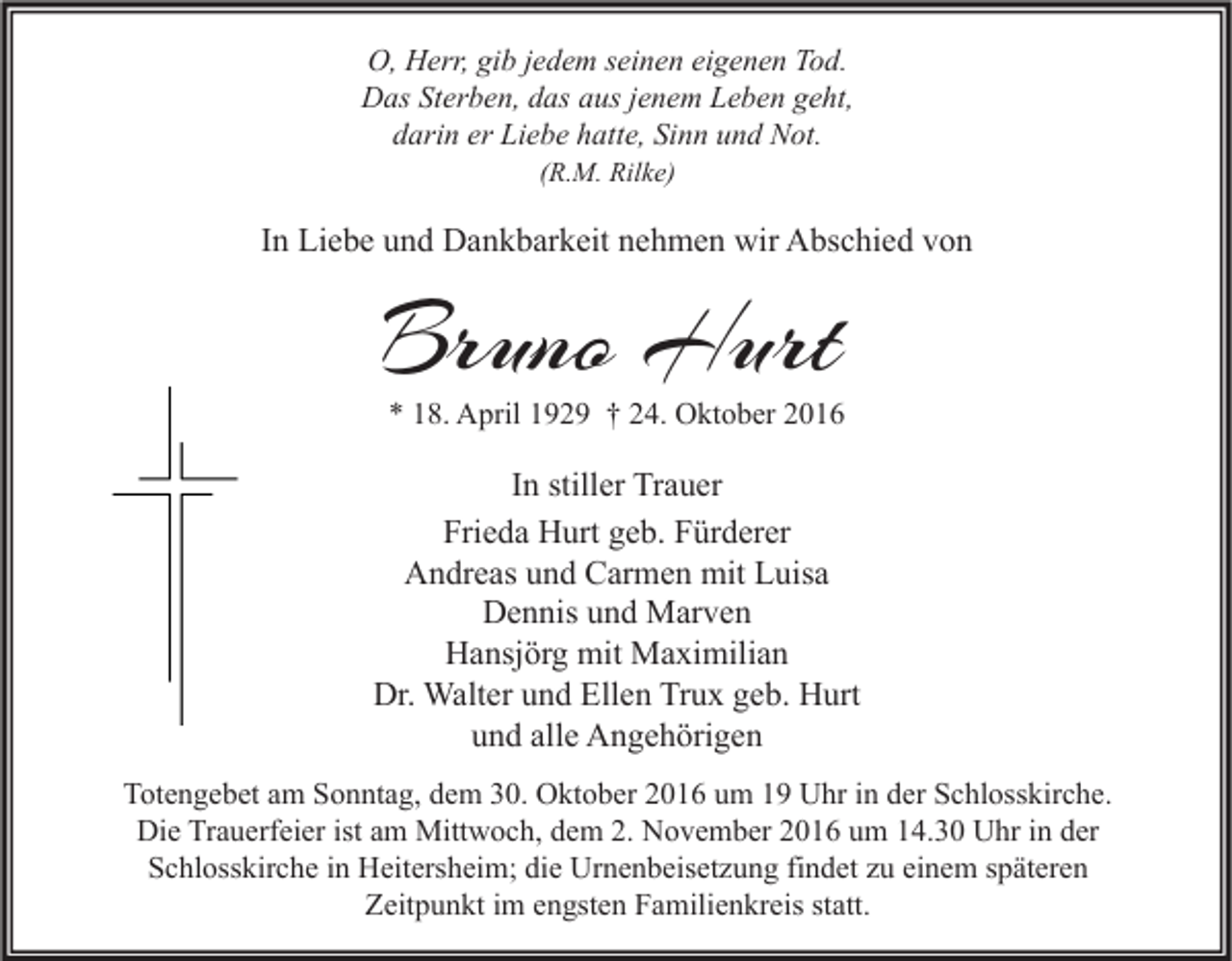 <p>O, Herr, gib jedem seinen eigenen Tod.<br />Das Sterben, das aus jenem Leben geht,<br />darin er Liebe hatte, Sinn und Not.<br />(R.M. Rilke)</p><p>In Liebe und Dankbarkeit nehmen wir Abschied von</p><p>Bruno Hurt</p><p>* 18. April 1929 † 24. Oktober 2016</p><p>In stiller Trauer<br />Frieda Hurt geb. Fürderer<br />Andreas und Carmen mit Luisa<br />Dennis und Marven<br />Hansjörg mit Maximilian<br />Dr. Walter und Ellen Trux geb. Hurt<br />und alle Angehörigen<br />Totengebet am Sonntag, dem 30. Oktober 2016 um 19 Uhr in der Schlosskirche.<br />Die Trauerfeier ist am Mittwoch, dem 2. November 2016 um 14.30 Uhr in der<br />Schlosskirche in Heitersheim; die Urnenbeisetzung findet zu einem späteren<br />Zeitpunkt im engsten Familienkreis statt.</p>