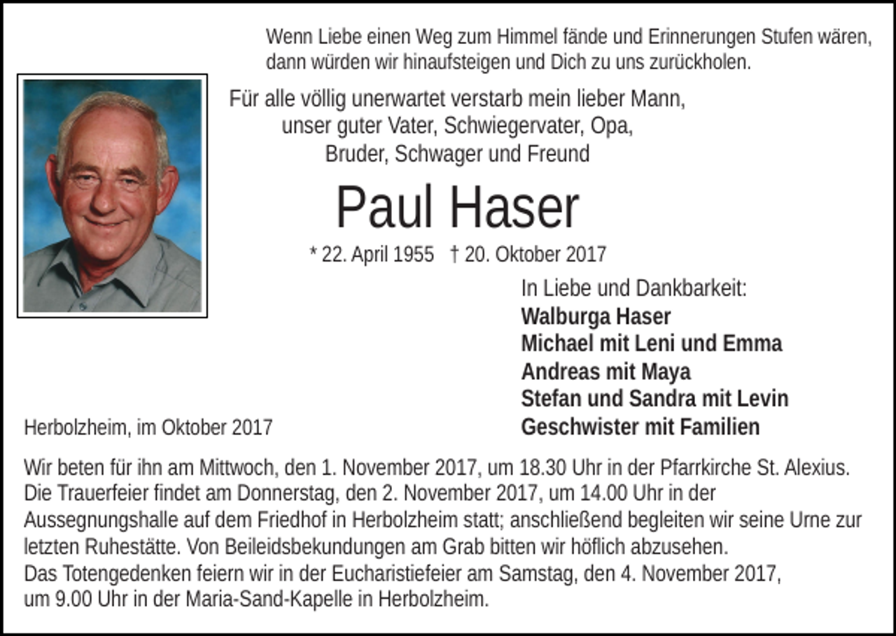 <p>WWenn<br />e n n LiLiebe<br />e b e eieinen<br />n e n WWeg<br />e g z zum<br />u m Himmel<br />Hi m m el ffände<br />ä n d e und<br />u n d Erinnerungen<br />Eri n n er un g e n Stufen<br />St uf e n wären,<br />w är e n,<br />d a n n würden<br />w ür d e n wir<br />wir hihinaufsteigen<br />n a uf st ei g e n uund<br />n d Dich<br />Di c h zzuu uuns<br />n s zzurückholen.<br />ur ü c k h ol e n.<br />dann</p><p>alle<br />FFür<br />ür all<br />e vvöllig<br />ölli g uunerwartet<br />n er w art et vverstarb<br />e r st ar b mein<br />m ei n lilieber<br />e b er Mann,<br />M a n n,<br />u n s er gguter<br />ut er Vater,<br />Vat er, Schwiegervater,<br />S c h wi e g e r v at er, Opa,<br />O p a,<br />unser<br />Br<br />u d er, SSchwager<br />c h w a g er uund<br />n d Fr<br />eu nd<br />Bruder,<br />Freund</p><p>Paul<br />P a ul Haser<br />H a s er</p><p>. April<br />A pril 1955<br />1 9 †† 20.<br />2 0. Oktober<br />O kt ob er 22<br />* 22.</p><p>HHerbolzheim,<br />er b ol z h ei m, i im<br />m Oktober<br />O kt o b er 22017<br />0 17</p><p>IInn Liebe<br />Li e b e und<br />u n d Dankbarkeit:<br />D a n k b ar k eit:<br />WWalburga<br />al b ur g a HHaser<br />a s er<br />Mi<br />c h a el mit<br />mit LLeni<br />e ni uund<br />n d EEmma<br />m m a<br />Michael<br />AAndreas<br />n dr e a s mit<br />mit Maya<br />Maya<br />Stefan<br />St<br />ef a n uund<br />n d SSandra<br />a n dr a mit<br />mit LLevin<br />ev in<br />GGeschwister<br />e s c h wi st er mit<br />mit FFamilien<br />a mili e n</p><p>Wir bbeten<br />Wir<br />et e n f ürfüri hihn<br />n aam<br />m Mitt<br />Mittwoch,<br />w o c h, dden<br />e n 1.<br />1. November<br />N o v e m b er 22017,<br />0 1 7, uum<br />m 118.30<br />8. 3 0 UUhr<br />hr i nindder<br />er PfPfarrkirche<br />arr kir c h e St.<br />St. Alexius.<br />Al e xi u s.<br />2. November<br />DiDie<br />e TrTrauerfeier<br />a u erf ei er fifindet<br />n d et aam<br />m DDonnerstag,<br />o n n er st a g, dden<br />e n 2.<br />N o v e m b er 22017,<br />0 1 7, uumm 114.00<br />4. Uhr<br />U hr iinn dder<br />er<br />A u s s e g n u n g s h all e aauf<br />uf ddem<br />e m Friedhof<br />Fri e d h of iin<br />n Herbolzheim<br />H er b ol z h ei m ststatt;<br />a tt; anschließend<br />a n s c hli e ß e n d begleiten<br />b e gl eit e n wir<br />wir seine<br />s ei n e Urne<br />Ur n e zur<br />z ur<br />Aussegnungshalle<br />letzten<br />bitten<br />l et zt e n Ruhestätte.<br />R u h e st ätt e. Von<br />V o n Beileidsbekundungen<br />B eilei d s b e k u n d u n g e n aamm Grab<br />Gr a b bitt<br />e n wir<br />wir hhöflich<br />öfli c h aabzusehen.<br />bz us e h e n .<br />Das<br />Totengedenken<br />D a s Tot<br />e n g e d e n k e n f feiern<br />ei er n wwirir in<br />i n der<br />d er Eucharistiefeier<br />E u c h ari sti ef ei er am<br />a m Samstag,<br />S a m st a g, dden<br />e n 4.4. November<br />N o v e m b er 22017,<br />0 1 7,<br />um<br />9.00<br />u m 9.<br />Uhr<br />U hr iinn dder<br />er Maria-Sand-Kapelle<br />M ari a- S a n d- K a p ell e iinn Herbolzheim.<br />H er b ol z h ei m.</p>