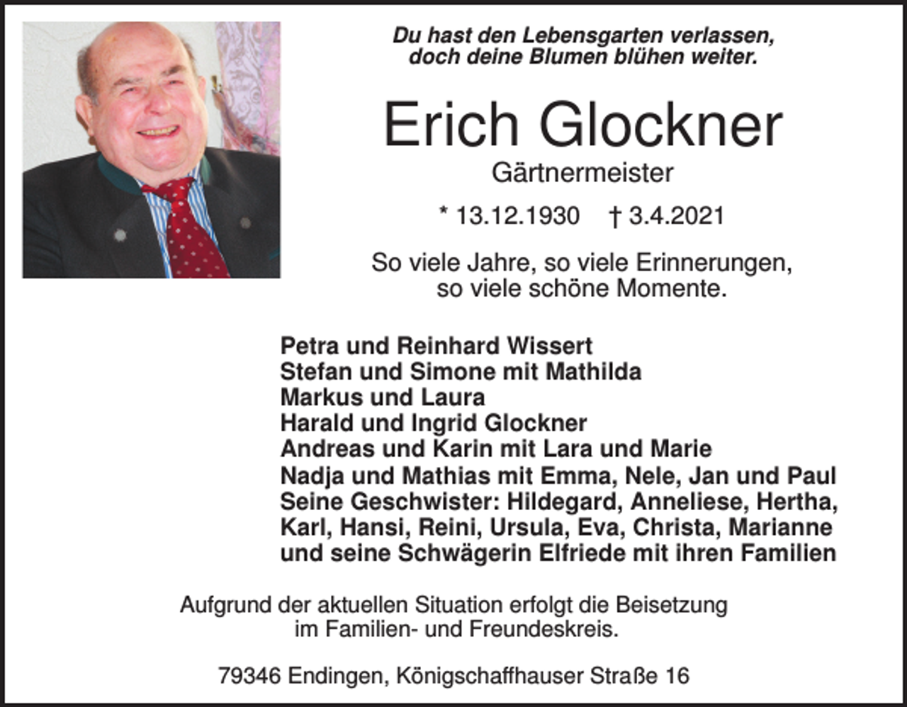 <p>Du hast den Lebensgarten verlassen,<br />doch deine Blumen blühen weiter.</p><p>Erich Glockner<br />Gärtnermeister<br />* 13.12.1930</p><p>† 3.4.2021</p><p>So viele Jahre, so viele Erinnerungen,<br />so viele schöne Momente.<br />Petra und Reinhard Wissert<br />Stefan und Simone mit Mathilda<br />Markus und Laura<br />Harald und Ingrid Glockner<br />Andreas und Karin mit Lara und Marie<br />Nadja und Mathias mit Emma, Nele, Jan und Paul<br />Seine Geschwister: Hildegard, Anneliese, Hertha,<br />Karl, Hansi, Reini, Ursula, Eva, Christa, Marianne<br />und seine Schwägerin Elfriede mit ihren Familien<br />Aufgrund der aktuellen Situation erfolgt die Beisetzung<br />im Familien- und Freundeskreis.<br />79346 Endingen, Königschaffhauser Straße 16</p>