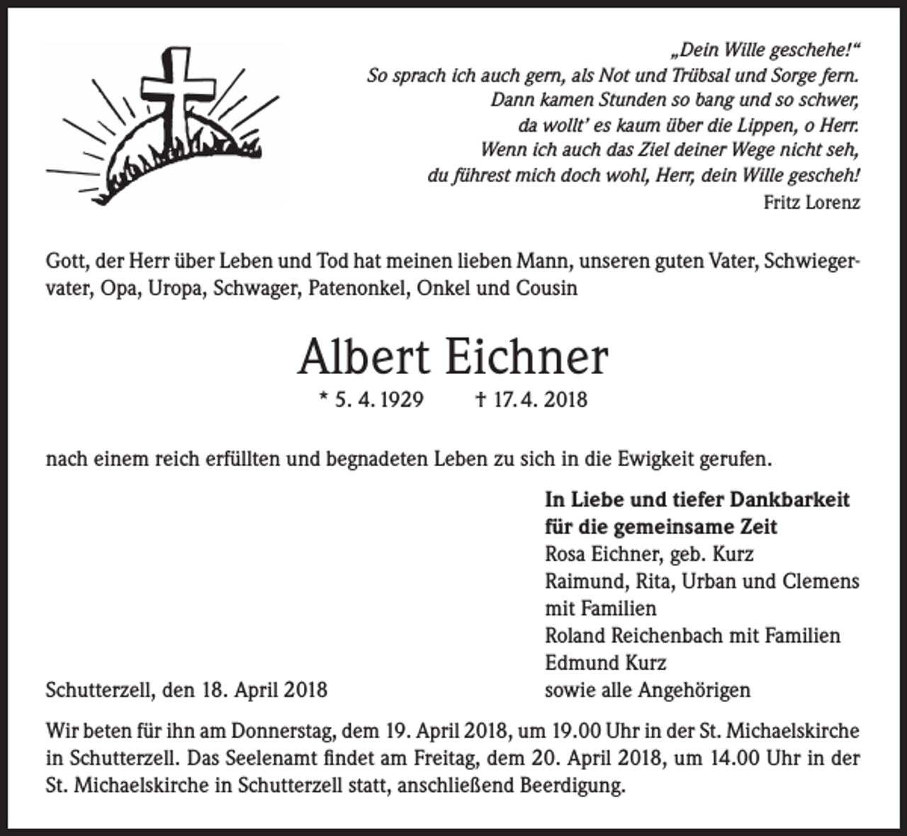 <p>„Dein Wille geschehe!“<br />So sprach ich auch gern, als Not und Trübsal und Sorge fern.<br />Dann kamen Stunden so bang und so schwer,<br />da wollt’ es kaum über die Lippen, o Herr.<br />Wenn ich auch das Ziel deiner Wege nicht seh,<br />du führest mich doch wohl, Herr, dein Wille gescheh!</p><p>Fritz Lorenz</p><p>Gott, der Herr über Leben und Tod hat meinen lieben Mann, unseren guten Vater, Schwiegervater, Opa, Uropa, Schwager, Patenonkel, Onkel und Cousin</p><p>Albert Eichner<br />* 5. 4. 1929</p><p>† 17. 4. 2018</p><p>nach einem reich erfüllten und begnadeten Leben zu sich in die Ewigkeit gerufen.</p><p>Schutterzell, den 18. April 2018</p><p>In Liebe und tiefer Dankbarkeit<br />für die gemeinsame Zeit<br />Rosa Eichner, geb. Kurz<br />Raimund, Rita, Urban und Clemens<br />mit Familien<br />Roland Reichenbach mit Familien<br />Edmund Kurz<br />sowie alle Angehörigen</p><p>Wir beten für ihn am Donnerstag, dem 19. April 2018, um 19.00 Uhr in der St. Michaelskirche<br />in Schutterzell. Das Seelenamt findet am Freitag, dem 20. April 2018, um 14.00 Uhr in der<br />St. Michaelskirche in Schutterzell statt, anschließend Beerdigung.</p>