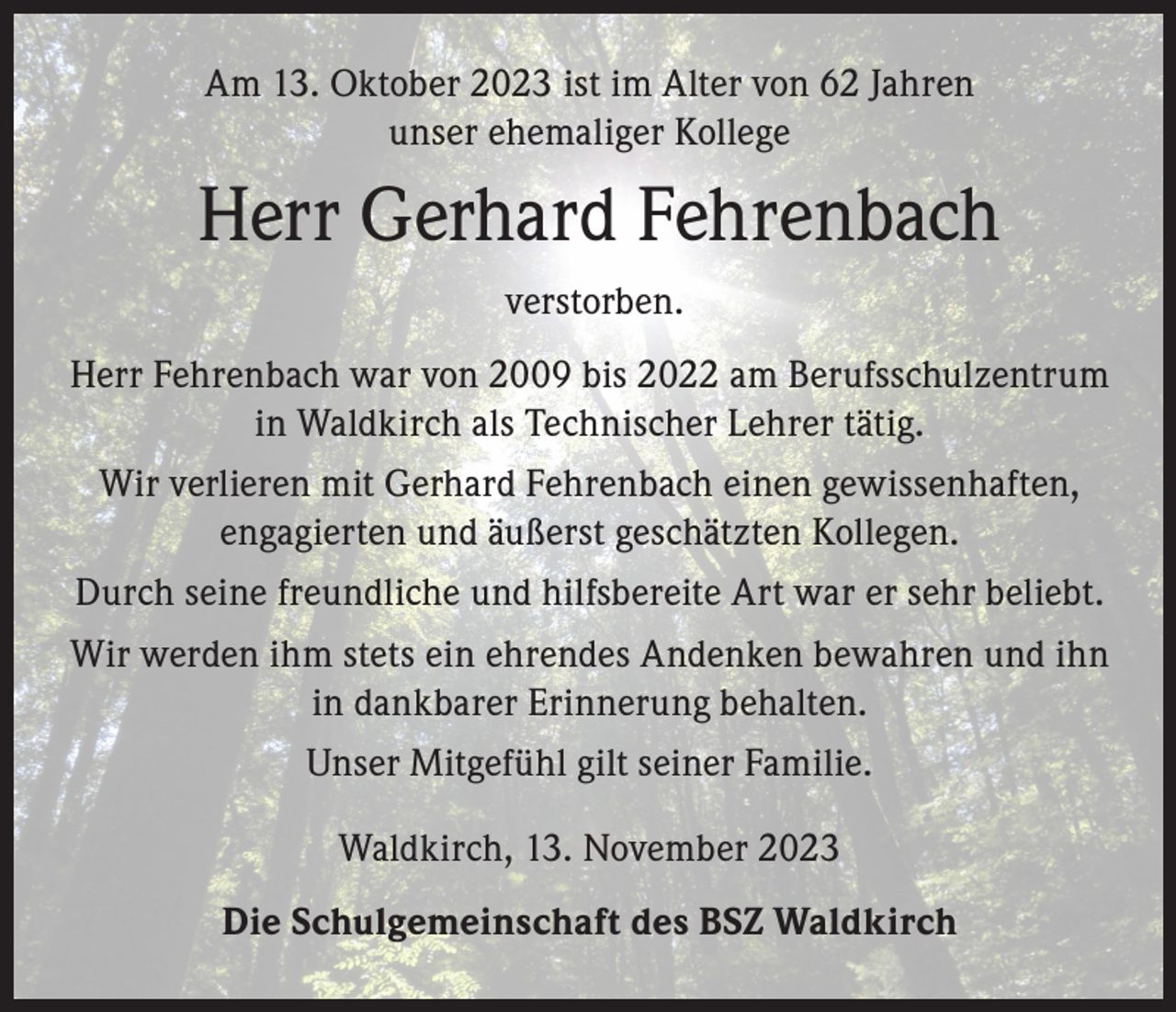 <p>Am 13. Oktober 2023 ist im Alter von 62 Jahren<br />unser ehemaliger Kollege</p><p>Herr Gerhard Fehrenbach<br />verstorben.<br />Herr Fehrenbach war von 2009 bis 2022 am Berufsschulzentrum<br />in Waldkirch als Technischer Lehrer tätig.<br />Wir verlieren mit Gerhard Fehrenbach einen gewissenhaften,<br />engagierten und äußerst geschätzten Kollegen.<br />Durch seine freundliche und hilfsbereite Art war er sehr beliebt.<br />Wir werden ihm stets ein ehrendes Andenken bewahren und ihn<br />in dankbarer Erinnerung behalten.<br />Unser Mitgefühl gilt seiner Familie.<br />Waldkirch, 13. November 2023<br />Die Schulgemeinschaft des BSZ Waldkirch</p>