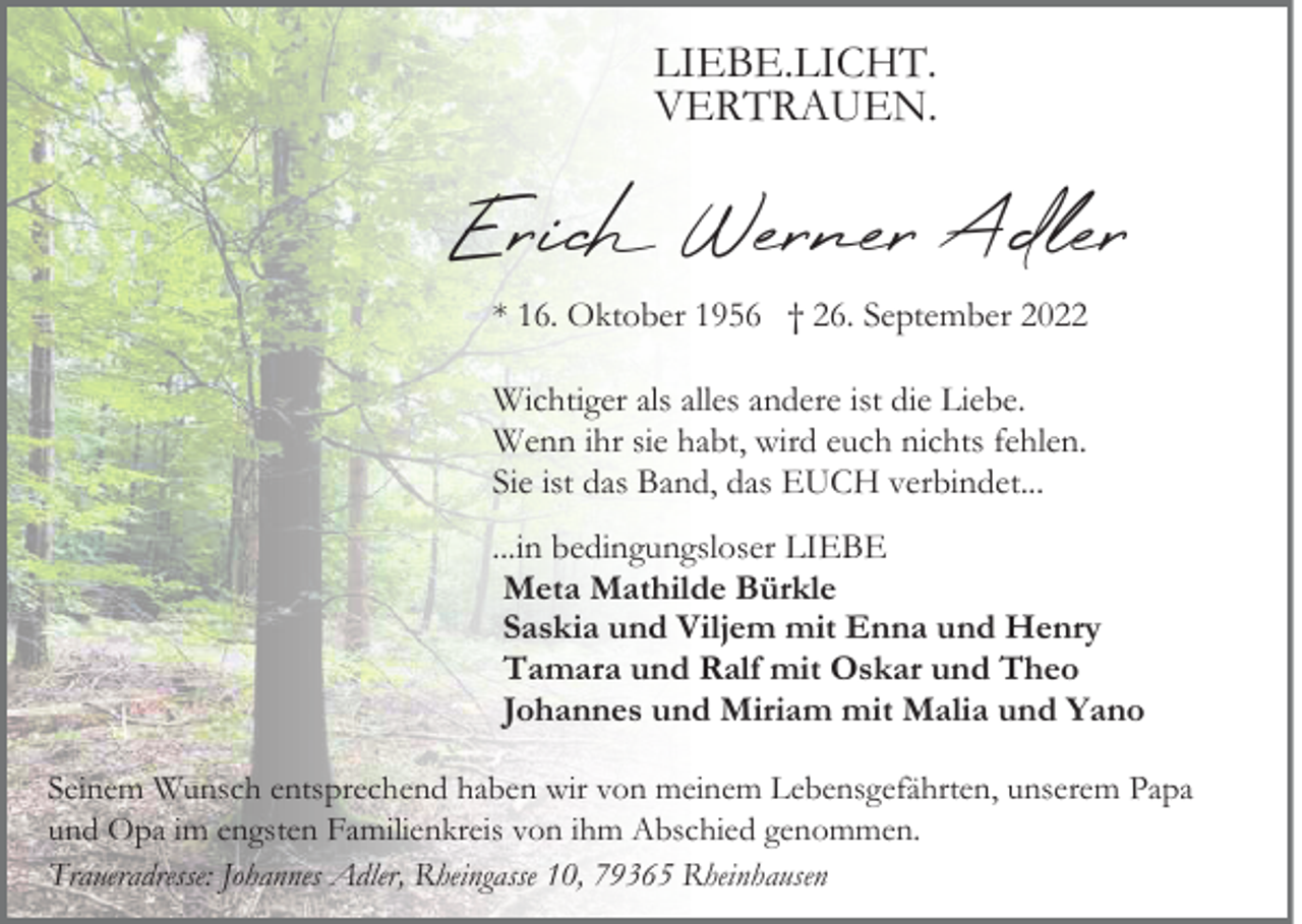 <p>LIEBE.LICHT.<br />VERTRAUEN.</p><p>Erich Werner Adler<br />* 16. Oktober 1956 † 26. September 2022<br />Wichtiger als alles andere ist die Liebe.<br />Wenn ihr sie habt, wird euch nichts fehlen.<br />Sie ist das Band, das EUCH verbindet...<br />...in bedingungsloser LIEBE<br />Meta Mathilde Bürkle<br />Saskia und Viljem mit Enna und Henry<br />Tamara und Ralf mit Oskar und Theo<br />Johannes und Miriam mit Malia und Yano<br />Seinem Wunsch entsprechend haben wir von meinem Lebensgefährten, unserem Papa<br />und Opa im engsten Familienkreis von ihm Abschied genommen.<br />Traueradresse: Johannes Adler, Rheingasse 10, 79365 Rheinhausen</p>