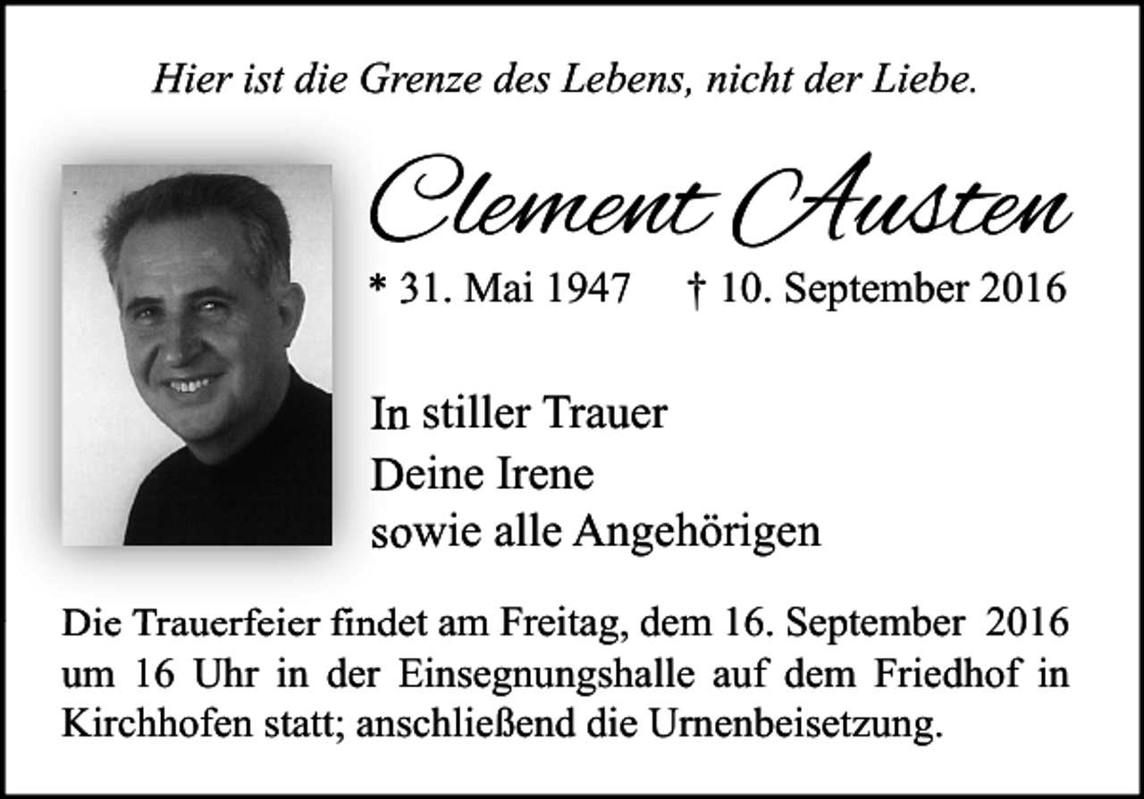 <p>Hier ist die Grenze des Lebens, nicht der Liebe.</p><p>Clement Austen<br />* 31. Mai 1947</p><p>† 10. September 2016</p><p>In stiller Trauer<br />Deine Irene<br />sowie alle Angehörigen<br />Die Trauerfeier findet am Freitag, dem 16. September 2016<br />um 16 Uhr in der Einsegnungshalle auf dem Friedhof in<br />Kirchhofen statt; anschließend die Urnenbeisetzung.</p>