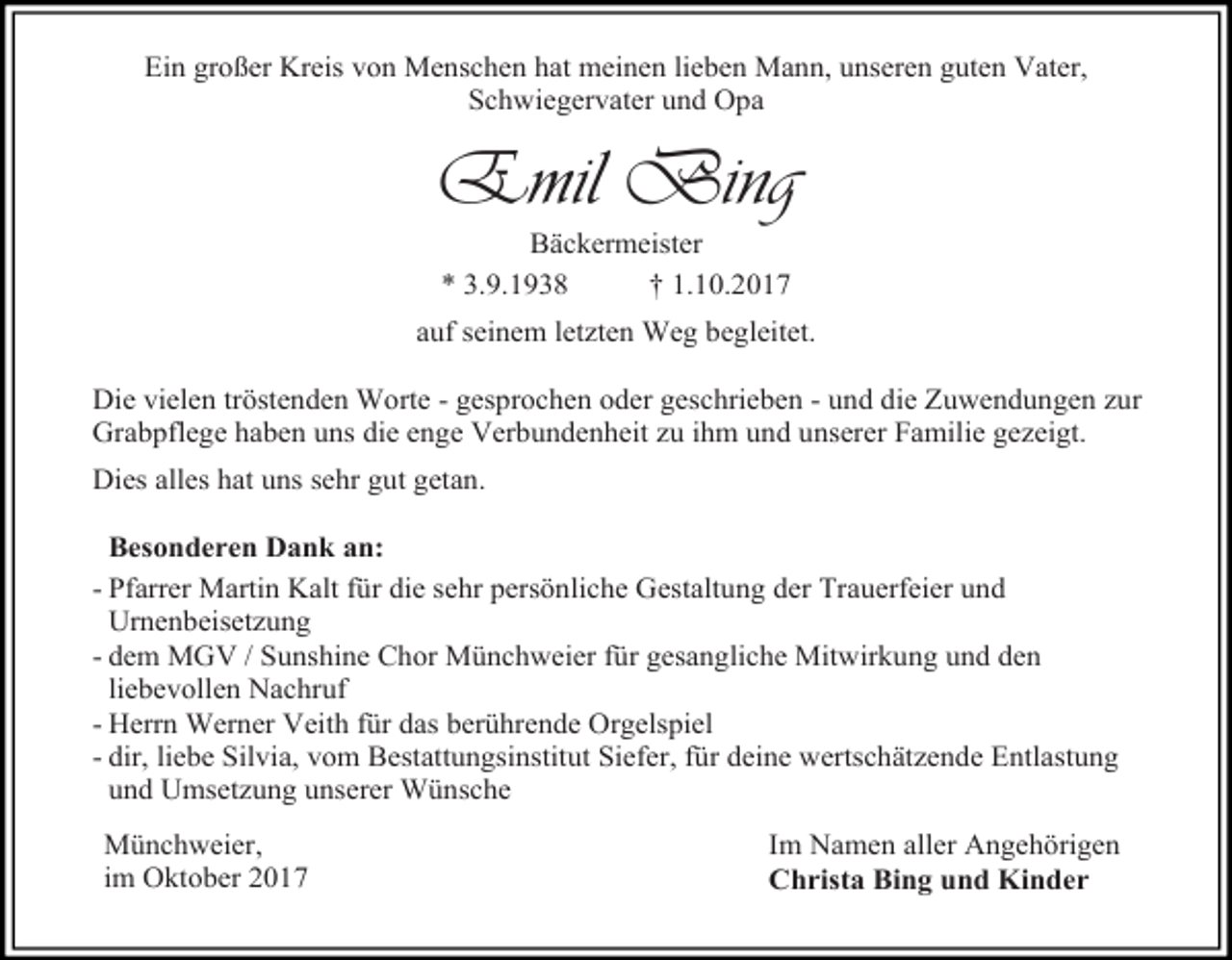 <p>Ein großer Kreis von Menschen hat meinen lieben Mann, unseren guten Vater,<br />Schwiegervater und Opa</p><p>Emil Bing<br />Bäckermeister<br />* 3.9.1938<br />† 1.10.2017</p><p>auf seinem letzten Weg begleitet.<br />Die vielen tröstenden Worte - gesprochen oder geschrieben - und die Zuwendungen zur<br />Grabpflege haben uns die enge Verbundenheit zu ihm und unserer Familie gezeigt.<br />Dies alles hat uns sehr gut getan.<br />Besonderen Dank an:<br />- Pfarrer Martin Kalt für die sehr persönliche Gestaltung der Trauerfeier und<br />Urnenbeisetzung<br />- dem MGV / Sunshine Chor Münchweier für gesangliche Mitwirkung und den<br />liebevollen Nachruf<br />- Herrn Werner Veith für das berührende Orgelspiel<br />- dir, liebe Silvia, vom Bestattungsinstitut Siefer, für deine wertschätzende Entlastung<br />und Umsetzung unserer Wünsche<br />Münchweier,<br />im Oktober 2017</p><p>Im Namen aller Angehörigen<br />Christa Bing und Kinder</p>