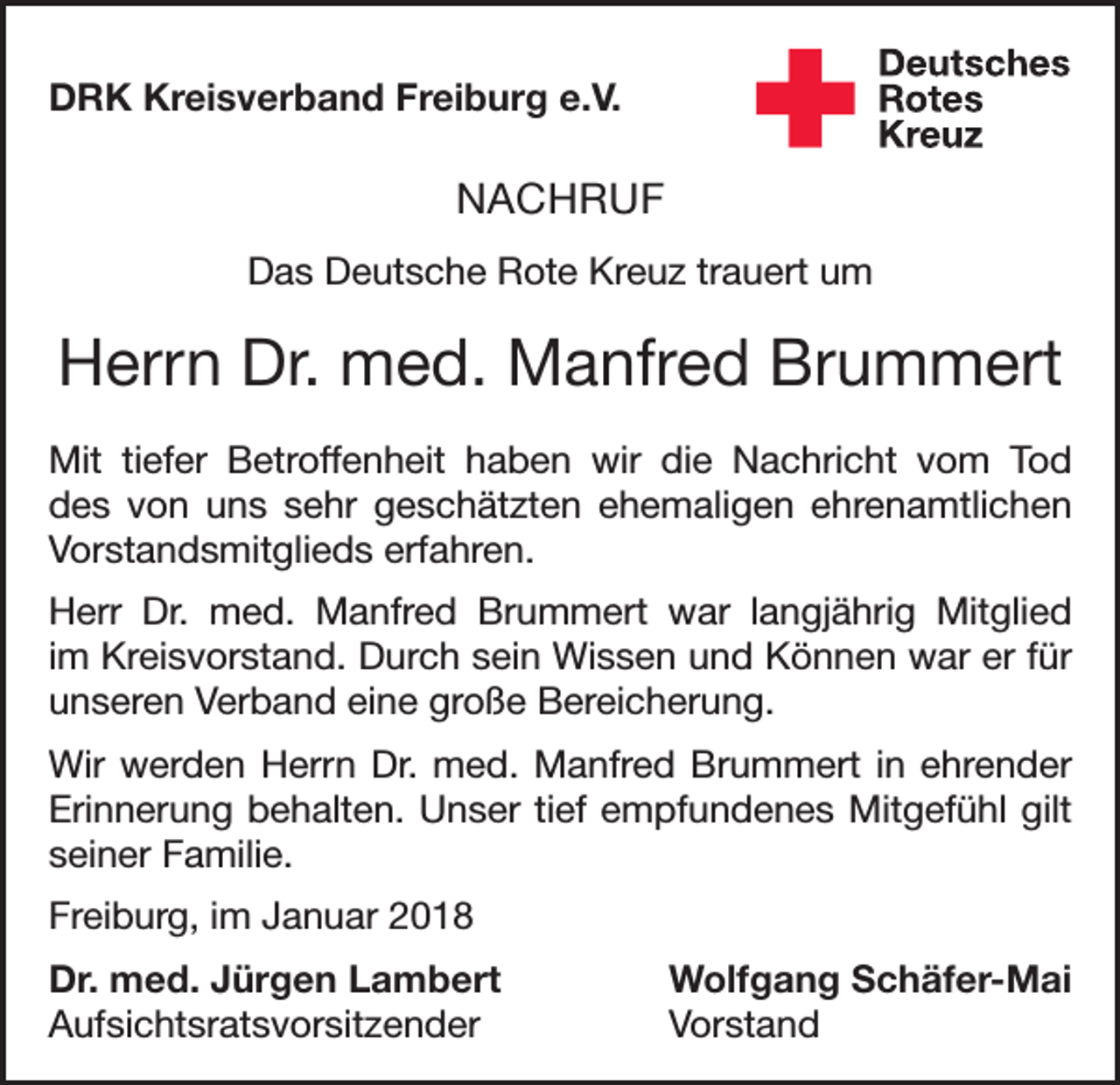 <p>DRK Kreisverband Freiburg e.V.</p><p>NACHRUF<br />Das Deutsche Rote Kreuz trauert um</p><p>Herrn Dr. med. Manfred Brummert<br />Mit tiefer Betroffenheit haben wir die Nachricht vom Tod<br />des von uns sehr geschätzten ehemaligen ehrenamtlichen<br />Vorstandsmitglieds erfahren.<br />Herr Dr. med. Manfred Brummert war langjährig Mitglied<br />im Kreisvorstand. Durch sein Wissen und Können war er für<br />unseren Verband eine große Bereicherung.<br />Wir werden Herrn Dr. med. Manfred Brummert in ehrender<br />Erinnerung behalten. Unser tief empfundenes Mitgefühl gilt<br />seiner Familie.<br />Freiburg, im Januar 2018<br />Dr. med. Jürgen Lambert<br />Wolfgang Schäfer-Mai<br />Aufsichtsratsvorsitzender Vorstand</p>