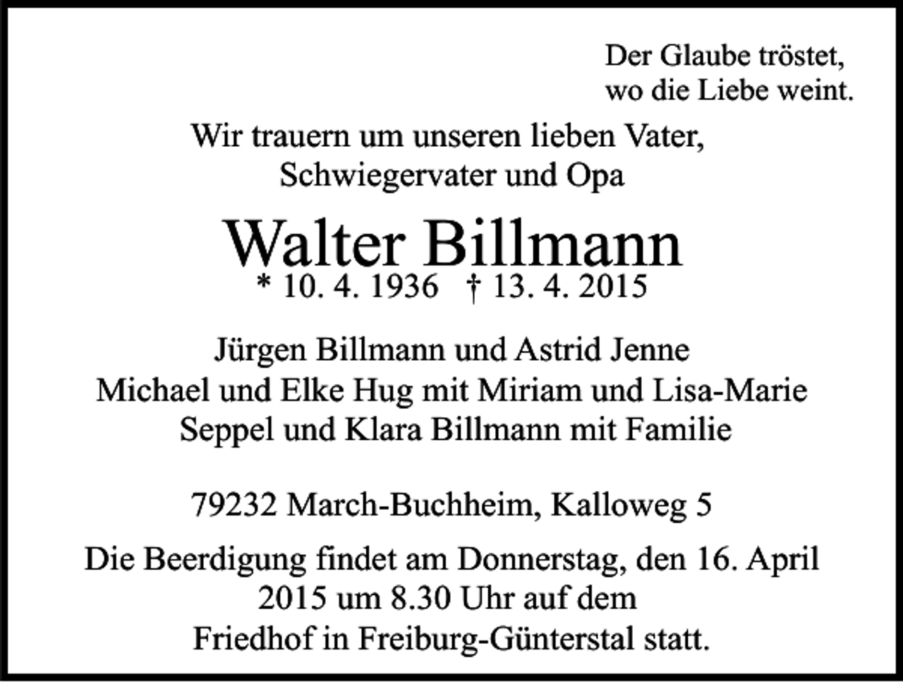 <p>Der Glaube tröstet,<br />wo die Liebe weint.</p><p>Wir trauern um unseren lieben Vater,<br />Schwiegervater und Opa</p><p>Walter<br />Billmann<br />* 10. 4. 1936 † 13. 4. 2015<br />Jürgen Billmann und Astrid Jenne<br />Michael und Elke Hug mit Miriam und Lisa-Marie<br />Seppel und Klara Billmann mit Familie<br />79232 March-Buchheim, Kalloweg 5<br />Die Beerdigung findet am Donnerstag, den 16. April<br />2015 um 8.30 Uhr auf dem<br />Friedhof in Freiburg-Günterstal statt.</p>