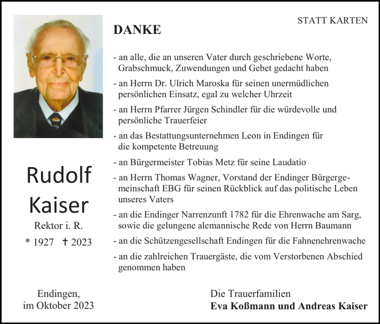 <p>DANKE</p><p>STATT KARTEN</p><p>- an alle, die an unseren Vater durch geschriebene Worte,<br />Grabschmuck, Zuwendungen und Gebet gedacht haben<br />- an Herrn Dr. Ulrich Maroska für seinen unermüdlichen<br />persönlichen Einsatz, egal zu welcher Uhrzeit<br />- an Herrn Pfarrer Jürgen Schindler für die würdevolle und<br />persönliche Trauerfeier<br />- an das Bestattungsunternehmen Leon in Endingen für<br />die kompetente Betreuung</p><p>Rudolf<br />Kaiser</p><p>- an Bürgermeister Tobias Metz für seine Laudatio<br />- an Herrn Thomas Wagner, Vorstand der Endinger Bürgergemeinschaft EBG für seinen Rückblick auf das politische Leben<br />unseres Vaters</p><p>Rektor i. R.</p><p>- an die Endinger Narrenzunft 1782 für die Ehrenwache am Sarg,<br />sowie die gelungene alemannische Rede von Herrn Baumann</p><p>* 1927  2023</p><p>- an die Schützengesellschaft Endingen für die Fahnenehrenwache<br />- an die zahlreichen Trauergäste, die vom Verstorbenen Abschied<br />genommen haben</p><p>Endingen,<br />im Oktober 2023</p><p>Die Trauerfamilien<br />Eva Koßmann und Andreas Kaiser</p>
