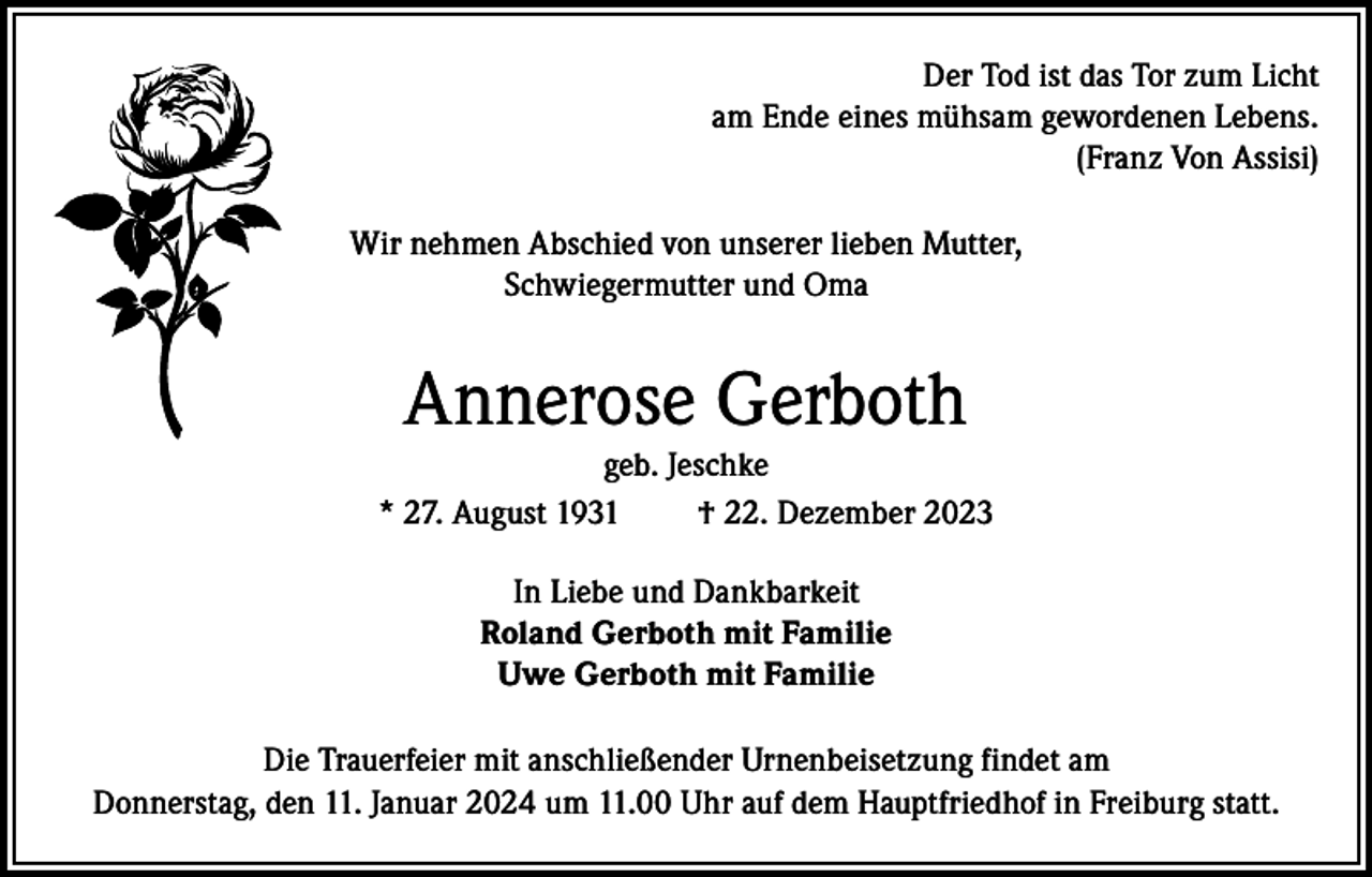 <p>Der Tod ist das Tor zum Licht<br />am Ende eines mühsam gewordenen Lebens.<br />(Franz Von Assisi)<br />Wir nehmen Abschied von unserer lieben Mutter,<br />Schwiegermutter und Oma</p><p>Annerose Gerboth<br />geb. Jeschke<br />* 27. August 1931<br />† 22. Dezember 2023<br />In Liebe und Dankbarkeit<br />Roland Gerboth mit Familie<br />Uwe Gerboth mit Familie<br />Die Trauerfeier mit anschließender Urnenbeisetzung findet am<br />Donnerstag, den 11. Januar 2024 um 11.00 Uhr auf dem Hauptfriedhof in Freiburg statt.</p>