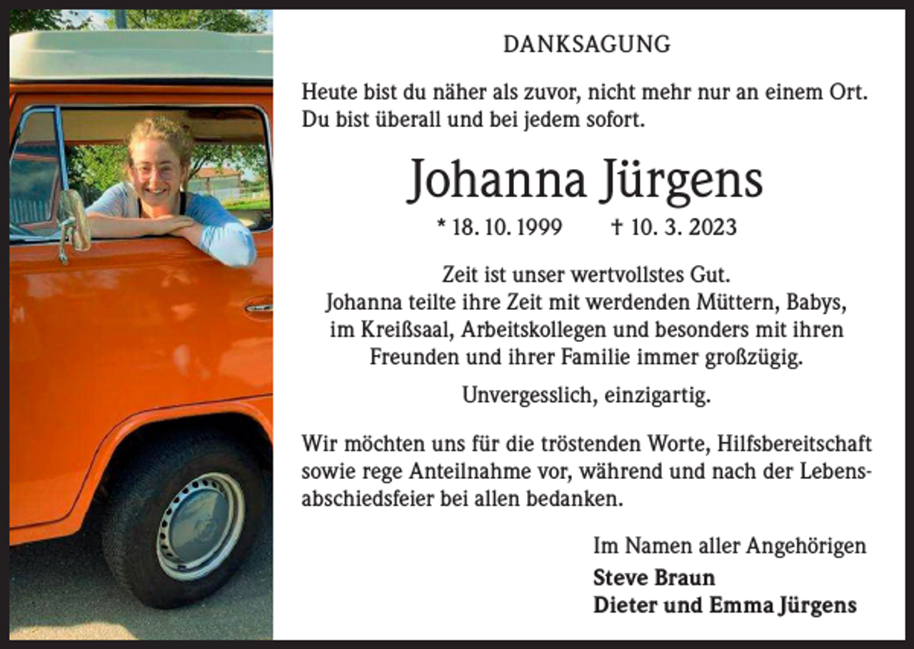 <p>DANKSAGUNG<br />Heute bist du näher als zuvor, nicht mehr nur an einem Ort.<br />Du bist überall und bei jedem sofort.</p><p>Johanna Jürgens<br />* 18. 10. 1999 † 10. 3. 2023<br />Zeit ist unser wertvollstes Gut.<br />Johanna teilte ihre Zeit mit werdenden Müttern, Babys,<br />im Kreißsaal, Arbeitskollegen und besonders mit ihren<br />Freunden und ihrer Familie immer großzügig.<br />Unvergesslich, einzigartig.<br />Wir möchten uns für die tröstenden Worte, Hilfsbereitschaft<br />sowie rege Anteilnahme vor, während und nach der Lebensabschiedsfeier bei allen bedanken.<br />Im Namen aller Angehörigen<br />Steve Braun<br />Dieter und Emma Jürgens</p>