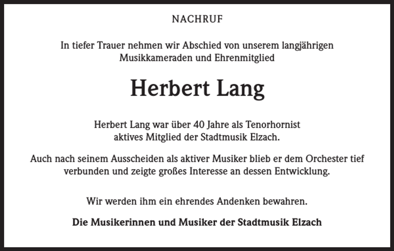 <p>NACHRUF<br />In tiefer Trauer nehmen wir Abschied von unserem langjährigen<br />Musikkameraden und Ehrenmitglied</p><p>Herbert Lang<br />Herbert Lang war über 40 Jahre als Tenorhornist<br />aktives Mitglied der Stadtmusik Elzach.<br />Auch nach seinem Ausscheiden als aktiver Musiker blieb er dem Orchester tief<br />verbunden und zeigte großes Interesse an dessen Entwicklung.<br />Wir werden ihm ein ehrendes Andenken bewahren.<br />Die Musikerinnen und Musiker der Stadtmusik Elzach</p>
