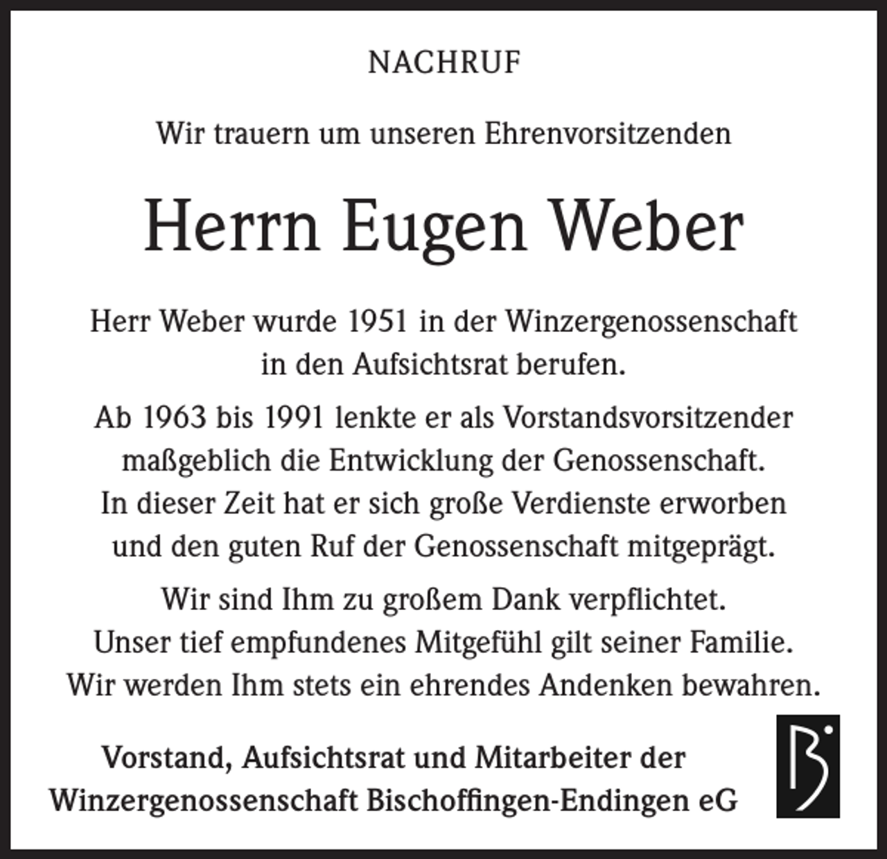 <p>NACHRUF<br />Wir trauern um unseren Ehrenvorsitzenden</p><p>Herrn Eugen Weber<br />Herr Weber wurde 1951 in der Winzergenossenschaft<br />in den Aufsichtsrat berufen.<br />Ab 1963 bis 1991 lenkte er als Vorstandsvorsitzender<br />maßgeblich die Entwicklung der Genossenschaft.<br />In dieser Zeit hat er sich große Verdienste erworben<br />und den guten Ruf der Genossenschaft mitgeprägt.<br />Wir sind Ihm zu großem Dank verpflichtet.<br />Unser tief empfundenes Mitgefühl gilt seiner Familie.<br />Wir werden Ihm stets ein ehrendes Andenken bewahren.<br />Vorstand, Aufsichtsrat und Mitarbeiter der<br />Winzergenossenschaft Bischoffingen-Endingen eG</p>