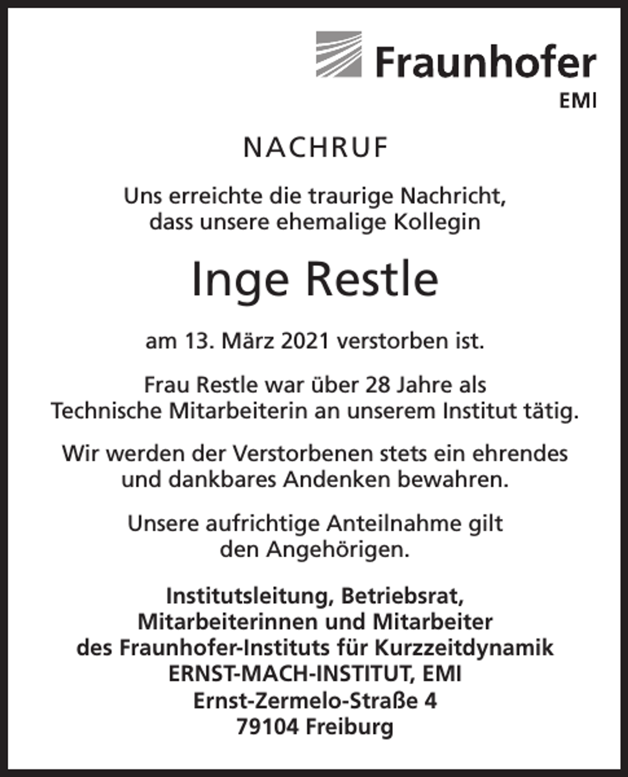 <p>NACHRUF<br />Uns erreichte die traurige Nachricht,<br />dass unsere ehemalige Kollegin</p><p>Inge Restle<br />am 13. März 2021 verstorben ist.<br />Frau Restle war über 28 Jahre als<br />Technische Mitarbeiterin an unserem Institut tätig.<br />Wir werden der Verstorbenen stets ein ehrendes<br />und dankbares Andenken bewahren.<br />Unsere aufrichtige Anteilnahme gilt<br />den Angehörigen.<br />Institutsleitung, Betriebsrat,<br />Mitarbeiterinnen und Mitarbeiter<br />des Fraunhofer-Instituts für Kurzzeitdynamik<br />ERNST-MACH-INSTITUT, EMI<br />Ernst-Zermelo-Straße 4<br />79104 Freiburg</p>