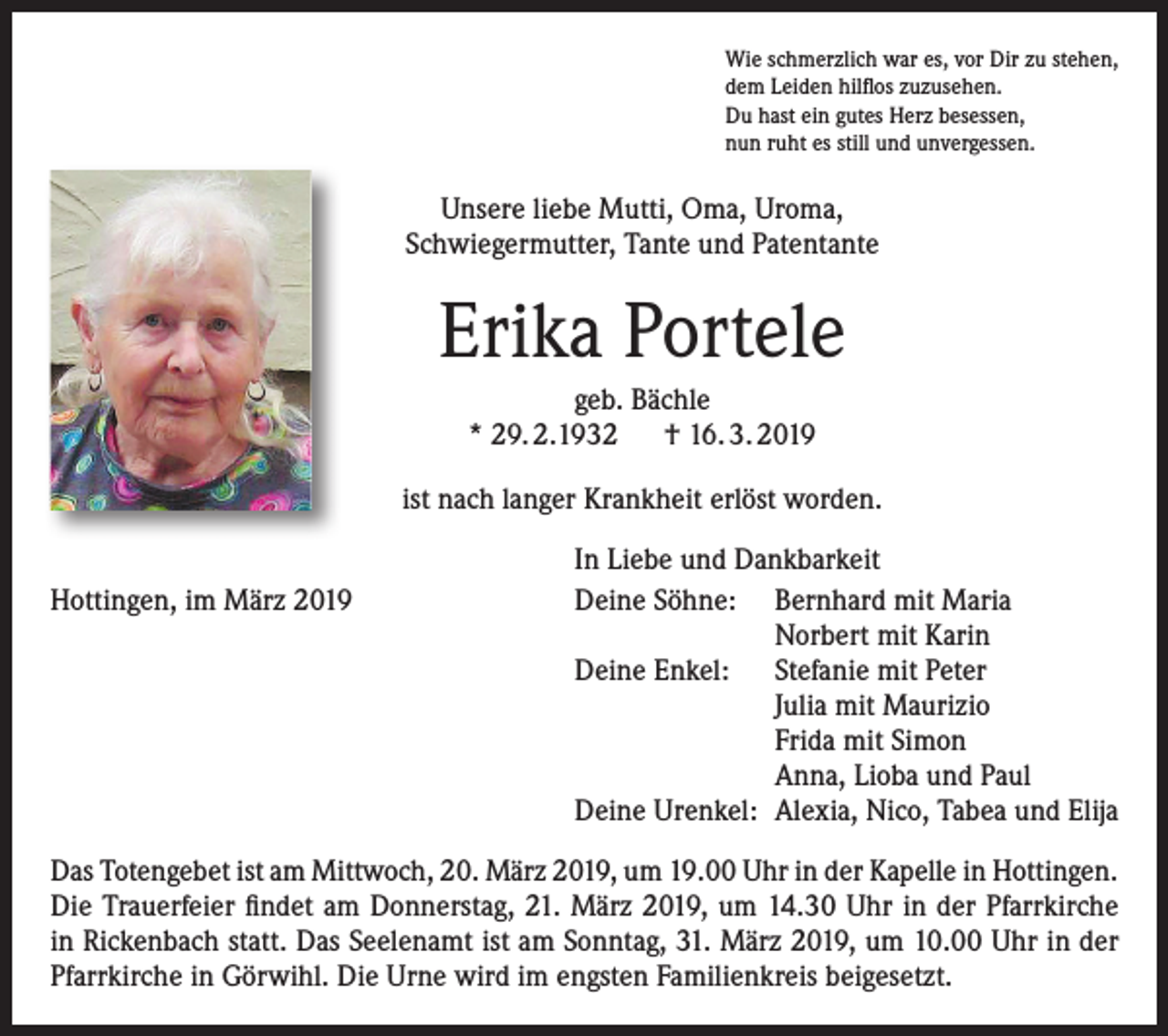 <p>Wie schmerzlich war es, vor Dir zu stehen,<br />dem Leiden hilflos zuzusehen.<br />Du hast ein gutes Herz besessen,<br />nun ruht es still und unvergessen.</p><p>Unsere liebe Mutti, Oma, Uroma,<br />Schwiegermutter, Tante und Patentante</p><p>Erika Portele<br />geb. Bächle<br />* 29. 2.1932 † 16. 3. 2019<br />ist nach langer Krankheit erlöst worden.<br />Hottingen, im März 2019</p><p>In Liebe und Dankbarkeit<br />Deine Söhne: Bernhard mit Maria</p><p>Norbert mit Karin<br />Deine Enkel: Stefanie mit Peter</p><p>Julia mit Maurizio</p><p>Frida mit Simon</p><p>Anna, Lioba und Paul<br />Deine Urenkel: Alexia, Nico, Tabea und Elija</p><p>Das Totengebet ist am Mittwoch, 20. März 2019, um 19.00 Uhr in der Kapelle in Hottingen.<br />Die Trauerfeier findet am Donnerstag, 21. März 2019, um 14.30 Uhr in der Pfarrkirche<br />in Rickenbach statt. Das Seelenamt ist am Sonntag, 31. März 2019, um 10.00 Uhr in der<br />Pfarrkirche in Görwihl. Die Urne wird im engsten Familienkreis beigesetzt.</p>