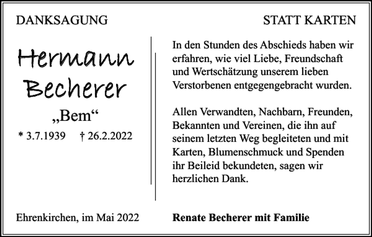 <p>DANKSAGUNG</p><p>Hermann<br />Becherer<br />„Bem“</p><p>* 3.7.1939</p><p>† 26.2.2022</p><p>Ehrenkirchen, im Mai 2022</p><p>STATT KARTEN<br />In den Stunden des Abschieds haben wir<br />erfahren, wie viel Liebe, Freundschaft<br />und Wertschätzung unserem lieben<br />Verstorbenen entgegengebracht wurden.<br />Allen Verwandten, Nachbarn, Freunden,<br />Bekannten und Vereinen, die ihn auf<br />seinem letzten Weg begleiteten und mit<br />Karten, Blumenschmuck und Spenden<br />ihr Beileid bekundeten, sagen wir<br />herzlichen Dank.<br />Renate Becherer mit Familie</p>
