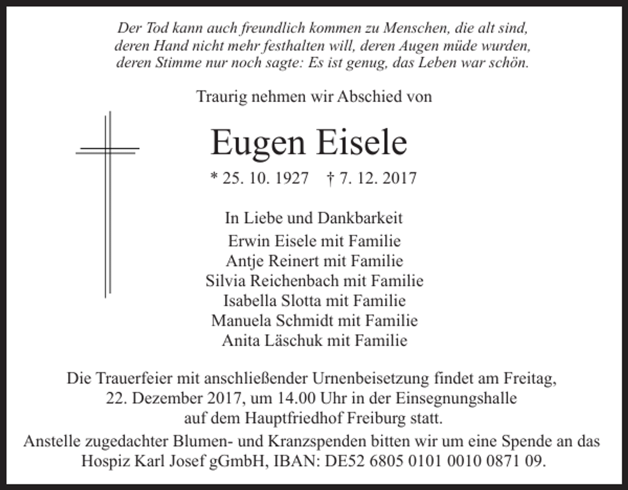 <p>DDer<br />er TTod<br />o d kkann<br />a n n aauch<br />u c h frfreundlich<br />e u n d li c h kommen<br />k o m m e n zu<br />z u Menschen,<br />M e ns c h en, di<br />die<br />e alt<br />alt sisind,<br />n d,<br />dderen<br />er e n Hand<br />H a n d ni<br />nicht<br />c ht mehr<br />m e hr ffesthalten<br />e st h alt e n will,<br />will, deren<br />d er e n Augen<br />A u g e n müde<br />m ü d e wurden,<br />w ur d e n,<br />dderen<br />er e n Sti<br />Stimme<br />m m e nnur<br />ur nnoch<br />o c h ssagte:<br />a gt e: Es<br />Es ist<br />ist ggenug,<br />e n u g, ddas<br />as Leben<br />L e b e n war<br />w ar sschön.<br />c h ö n.</p><p>Traurig<br />Tr<br />a uri g nnehmen<br />e h m e n wir<br />wir Abschied<br />A bs c hi e d vvon<br />on</p><p>EEugen<br />u g e n Eis<br />Eisele<br />el e</p><p>7. 112.<br />** 225.<br />5. 110.<br />0. 11927<br />9 2 7 †† 7.<br />2. 22<br />IInn Liebe<br />Li e b e und<br />u n d Dankbarkeit<br />D a n k b ar k eit<br />Erwin<br />Eisele<br />Er<br />wi n Eis<br />el e mit<br />mit FFamilie<br />a mili e<br />A ntj e RReinert<br />ei n ert mit<br />mit FFamilie<br />a mili e<br />Antje<br />Silvia<br />Sil<br />vi a Reichenbach<br />R ei c h e n b a c h mit<br />mit FFamilie<br />a mili e<br />Is a b ell a Slotta<br />Sl ott a mit<br />mit Familie<br />F a milie<br />Isabella<br />M a n u el a S Schmidt<br />c h mi dt mit<br />a m ili e<br />Manuela<br />mitF Familie<br />Anita<br />A nit a LLäschuk<br />äs c h u k mit<br />mit FFamilie<br />a mil i e<br />Die<br />Di<br />e TrTrauerfeier<br />a u erf ei er mit<br />mit aanschließender<br />ns c h li e ß e n d er Urnenbeisetzung<br />Ur n e n b eis et z u ng fifindet<br />n d et aam<br />m Freitag,<br />Fr eit a g,<br />222.<br />2. Dezember<br />D e z e m b er 22017,<br />0 1 7, uum<br />m 114.00<br />4. Uhr<br />U hr iin<br />n dder<br />er Einsegnungshalle<br />Ei ns e g n u n gs h all e<br />aauf<br />uf dem<br />d e m Hauptfriedhof<br />H a u ptfri e d h of Freiburg<br />Fr ei b ur g st<br />att.<br />statt.<br />AAnstelle<br />nst ell e zzugedachter<br />u g e d a c ht er Bl<br />Blumenu m e n- uund<br />n d Kr<br />Kranzspenden<br />a n zs p e n d e n bitten<br />bitt e n wir<br />wir uum<br />m ei<br />eine<br />n e Spende<br />S p e n d e aann das<br />d as<br />H os pi z KKarl<br />arl J Josef<br />os ef ggGmbH,<br />G m b H , IBAN:<br />I B A N: DE52<br />D E 5 2 6805<br />6 8 0 5 0101<br />0 1 0 1 001 1 871<br />0 8 7 1 09.<br />0 9.<br />Hospiz</p>