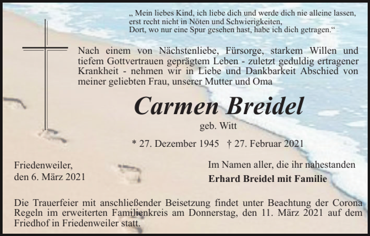<p>„ Mein liebes Kind, ich liebe dich und werde dich nie alleine lassen,<br />erst recht nicht in Nöten und Schwierigkeiten,<br />Dort, wo nur eine Spur gesehen hast, habe ich dich getragen.“</p><p>Nach einem von Nächstenliebe, Fürsorge, starkem Willen und<br />tiefem Gottvertrauen geprägtem Leben - zuletzt geduldig ertragener<br />Krankheit - nehmen wir in Liebe und Dankbarkeit Abschied von<br />meiner geliebten Frau, unserer Mutter und Oma</p><p>Carmen Breidel<br />geb. Witt<br />* 27. Dezember 1945 † 27. Februar 2021<br />Friedenweiler,<br />den 6. März 2021</p><p>Im Namen aller, die ihr nahestanden<br />Erhard Breidel mit Familie</p><p>Die Trauerfeier mit anschließender Beisetzung findet unter Beachtung der Corona<br />Regeln im erweiterten Familienkreis am Donnerstag, den 11. März 2021 auf dem<br />Friedhof in Friedenweiler statt.</p>