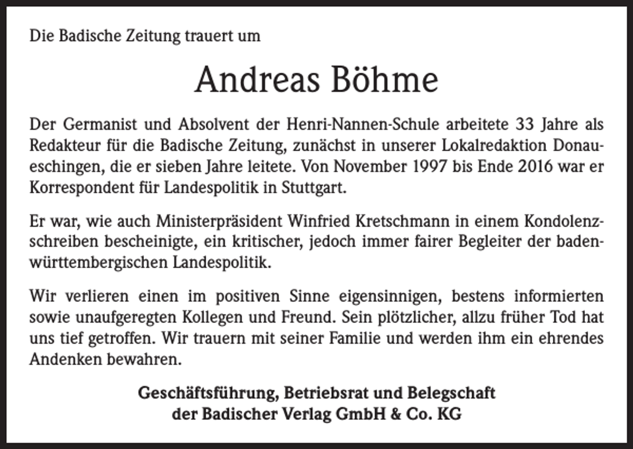 <p>Die Badische Zeitung trauert um</p><p>Andreas Böhme<br />Der Germanist und Absolvent der Henri-Nannen-Schule arbeitete 33 Jahre als<br />­Redakteur für die Badische Zeitung, zunächst in unserer Lokalredaktion Donau­<br />eschingen, die er sieben Jahre leitete. Von November 1997 bis Ende 2016 war er<br />Korrespondent für Landespolitik in Stuttgart.<br />Er war, wie auch Ministerpräsident Winfried Kretschmann in einem Kondolenzschreiben bescheinigte, ein kritischer, jedoch immer fairer Begleiter der badenwürttembergischen Landespolitik.<br />Wir verlieren einen im positiven Sinne eigensinnigen, bestens informierten<br />sowie unaufgeregten Kollegen und Freund. Sein plötzlicher, allzu früher Tod hat<br />uns tief ­getroffen. Wir trauern mit seiner Familie und werden ihm ein ehrendes<br />Andenken bewahren.<br />Geschäftsführung, Betriebsrat und Belegschaft<br />der Badischer Verlag GmbH &amp; Co. KG</p>