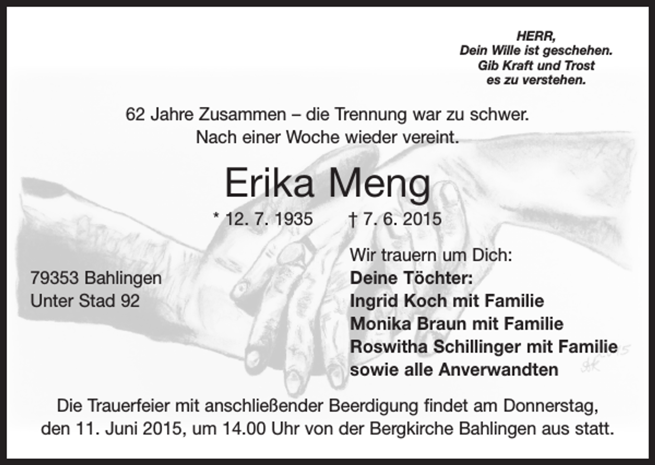 <p>HERR,<br />Dein Wille ist geschehen.<br />Gib Kraft und Trost<br />es zu verstehen.</p><p>62 Jahre Zusammen – die Trennung war zu schwer.<br />Nach einer Woche wieder vereint.</p><p>Erika Meng<br />* 12. 7. 1935 † 7. 6. 2015</p><p>Wir trauern um Dich:<br />79353 Bahlingen<br />Deine Töchter:<br />Unter Stad 92 Ingrid Koch mit Familie<br />Monika Braun mit Familie<br />Roswitha Schillinger mit Familie<br />sowie alle Anverwandten<br />Die Trauerfeier mit anschließender Beerdigung findet am Donnerstag,<br />den 11. Juni 2015, um 14.00 Uhr von der Bergkirche Bahlingen aus statt.</p>