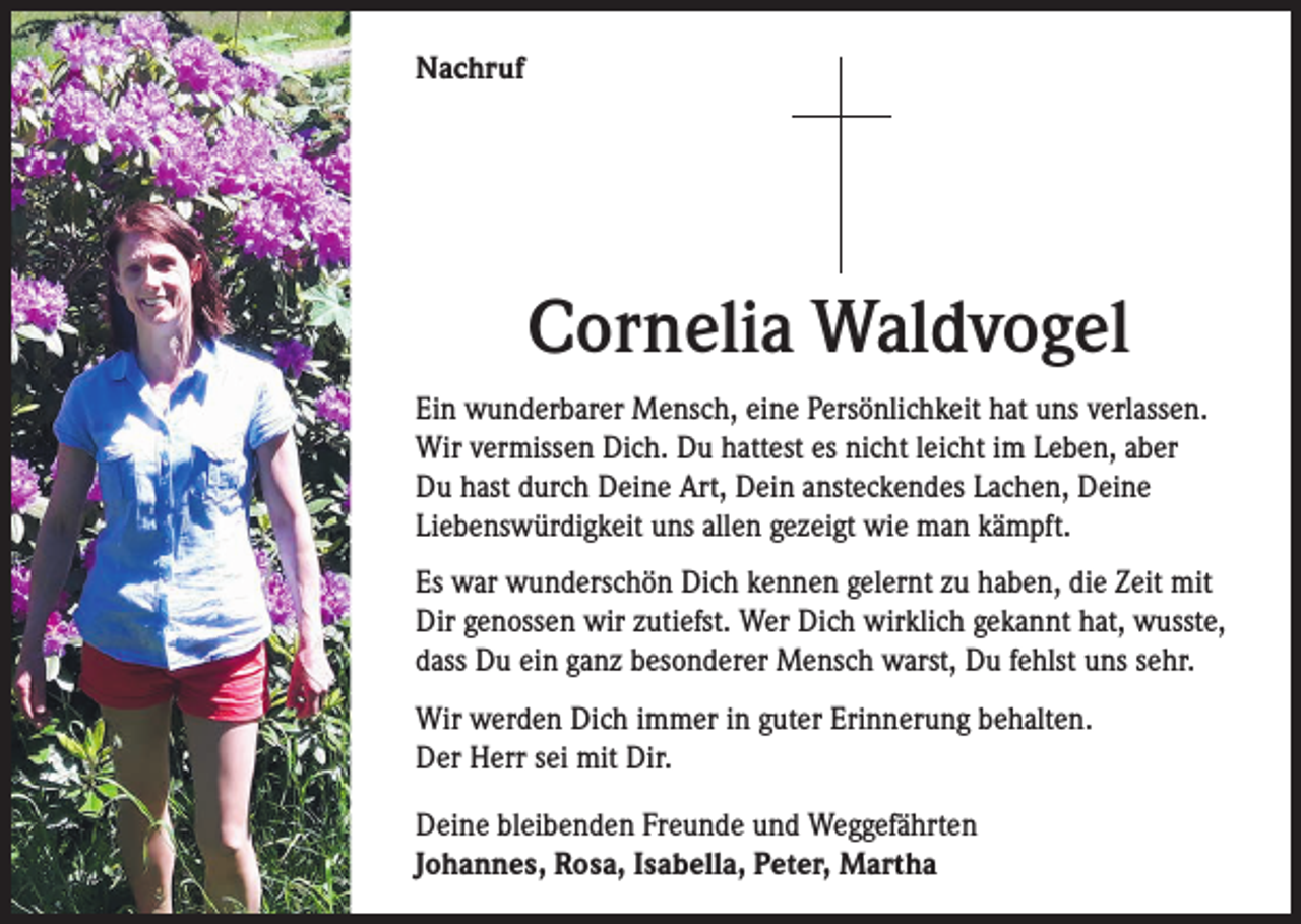 <p>Nachruf</p><p>Cornelia Waldvogel<br />Ein wunderbarer Mensch, eine Persönlichkeit hat uns verlassen.<br />Wir vermissen Dich. Du hattest es nicht leicht im Leben, aber<br />Du hast durch Deine Art, Dein ansteckendes Lachen, Deine<br />Liebenswürdigkeit uns allen gezeigt wie man kämpft.<br />Es war wunderschön Dich kennen gelernt zu haben, die Zeit mit<br />Dir genossen wir zutiefst. Wer Dich wirklich gekannt hat, wusste,<br />dass Du ein ganz besonderer Mensch warst, Du fehlst uns sehr.<br />Wir werden Dich immer in guter Erinnerung behalten.<br />Der Herr sei mit Dir.<br />Deine bleibenden Freunde und Weggefährten<br />Johannes, Rosa, Isabella, Peter, Martha</p>