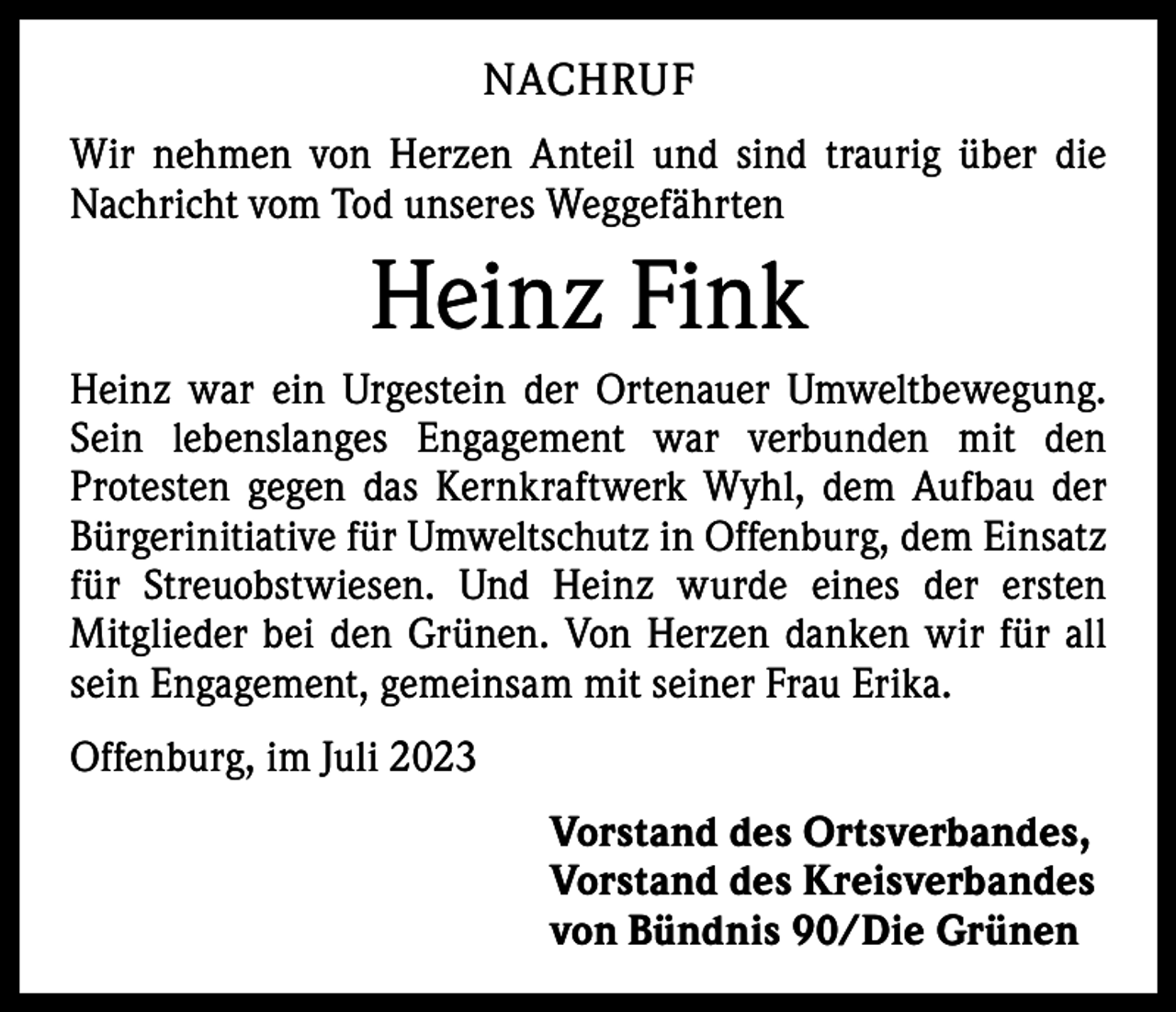 <p>NACHRUF<br />Wir nehmen von Herzen Anteil und sind traurig über die<br />Nachricht vom Tod unseres Weggefährten</p><p>Heinz Fink<br />Heinz war ein Urgestein der Ortenauer Umweltbewegung.<br />Sein lebenslanges Engagement war verbunden mit den<br />­Protesten gegen das Kernkraftwerk Wyhl, dem Aufbau der<br />Bürgerinitiative für Umweltschutz in Offenburg, dem Einsatz<br />für Streuobstwiesen. Und Heinz wurde eines der ersten<br />­Mitglieder bei den Grünen. Von Herzen danken wir für all<br />sein Engagement, gemeinsam mit seiner Frau Erika.<br />Offenburg, im Juli 2023<br />Vorstand des Ortsverbandes,<br />Vorstand des Kreisverbandes<br />von Bündnis 90/Die Grünen</p>