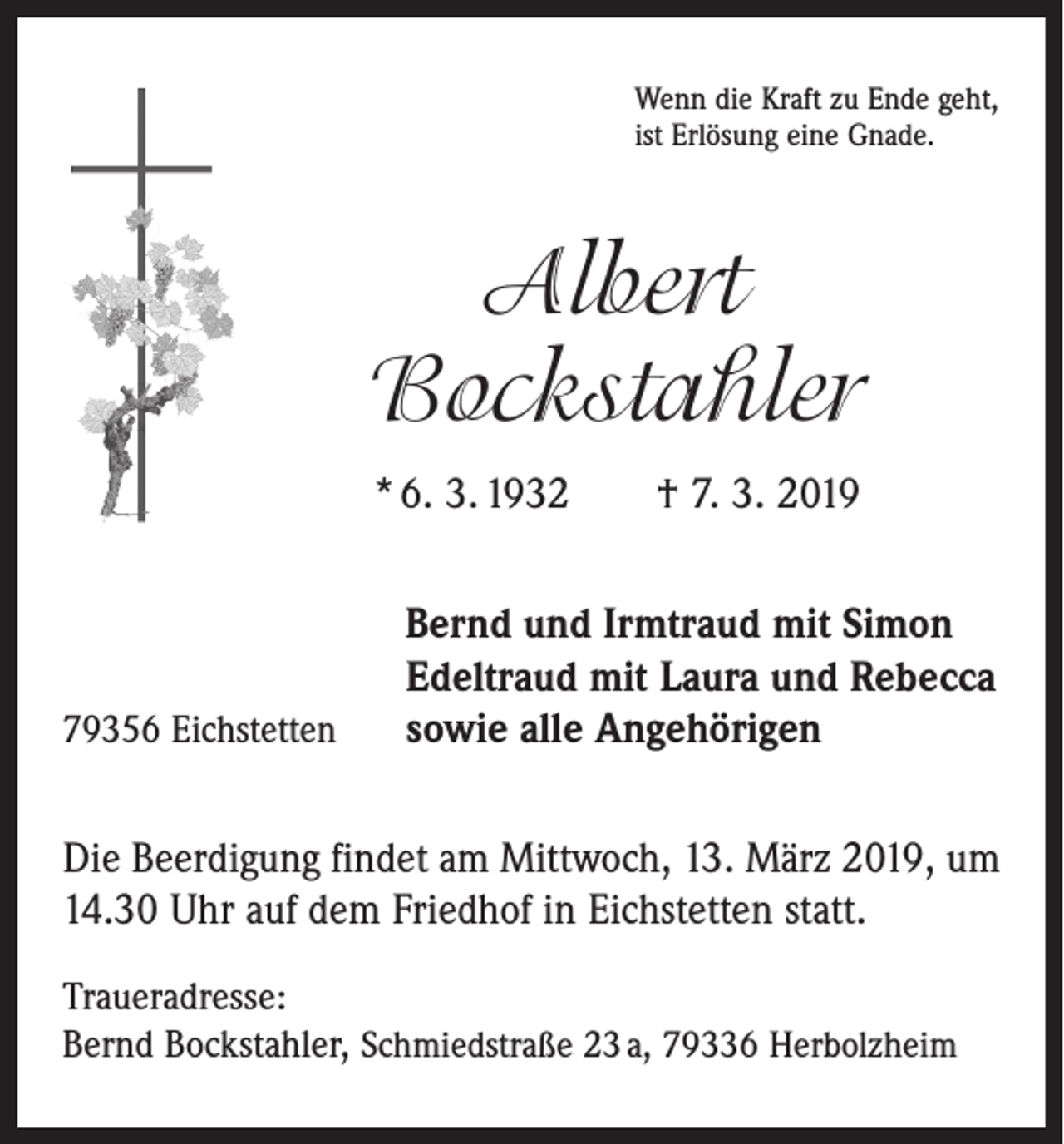<p>Wenn die Kraft zu Ende geht,<br />ist Erlösung eine Gnade.</p><p>Albert<br />Bockstahler<br />* 6. 3. 1932 † 7. 3. 2019</p><p>79356 Eichstetten</p><p>Bernd und Irmtraud mit Simon<br />Edeltraud mit Laura und Rebecca<br />sowie alle Angehörigen</p><p>Die Beerdigung findet am Mittwoch, 13. März 2019, um<br />14.30 Uhr auf dem Friedhof in Eichstetten statt.<br />Traueradresse:<br />Bernd Bockstahler, Schmiedstraße 23 a, 79336 Herbolzheim</p>
