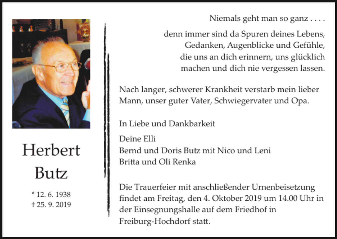 <p>Niemals geht man so ganz . . . .<br />denn immer sind da Spuren deines Lebens,<br />Gedanken, Augenblicke und Gefühle,<br />die uns an dich erinnern, uns glücklich<br />machen und dich nie vergessen lassen.<br />Nach langer, schwerer Krankheit verstarb mein lieber<br />Mann, unser guter Vater, Schwiegervater und Opa.<br />In Liebe und Dankbarkeit</p><p>Herbert<br />Bu�<br />* 12. 6. 1938<br />† 25. 9. 2019</p><p>Deine Elli<br />Bernd und Doris Bu� mit Nico und Leni<br />Bri�a und Oli Renka<br />Die Trauerfeier mit anschließender Urnenbeise�ung<br />ﬁndet am Freitag, den 4. Oktober 2019 um 14.00 Uhr in<br />der Einsegnungshalle auf dem Friedhof in<br />Freiburg­Hochdorf sta�.</p>