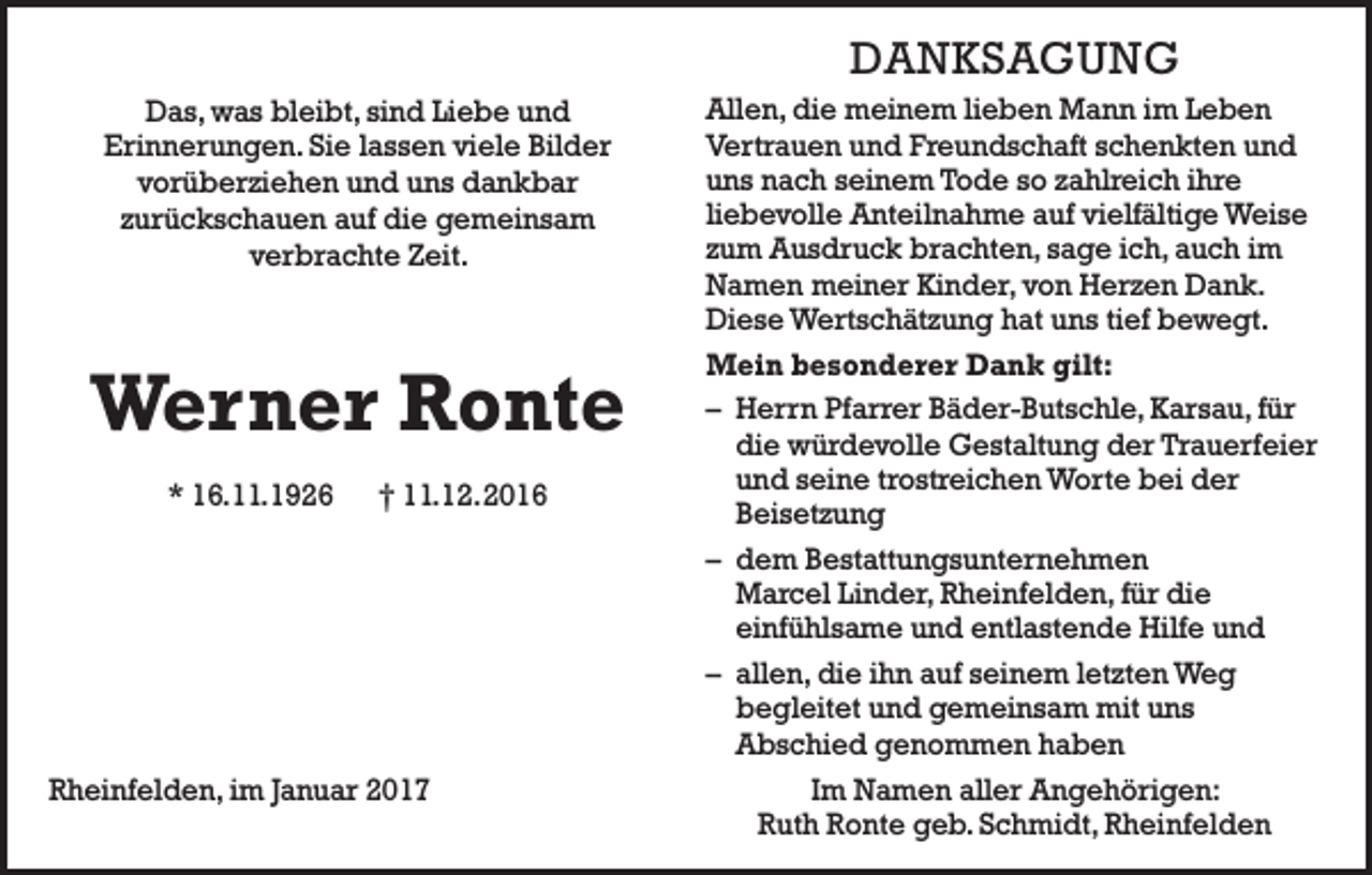 <p>DANKSAGUNG<br />Das, was bleibt, sind Liebe und<br />Erinnerungen. Sie lassen viele Bilder<br />vorüberziehen und uns dankbar<br />zurückschauen auf die gemeinsam<br />verbrachte Zeit.</p><p>Werner Ronte<br />* 16.11.1926 † 11.12. 2016</p><p>Rheinfelden, im Januar 2017</p><p>Allen, die meinem lieben Mann im Leben<br />Vertrauen und Freundschaft schenkten und<br />uns nach seinem Tode so zahlreich ihre<br />liebevolle Anteilnahme auf vielfältige Weise<br />zum Ausdruck brachten, sage ich, auch im<br />Namen meiner Kinder, von Herzen Dank.<br />Diese Wertschätzung hat uns tief bewegt.<br />Mein besonderer Dank gilt:<br />– Herrn Pfarrer Bäder-Butschle, Karsau, für<br />die würdevolle Gestaltung der Trauerfeier<br />und seine trostreichen Worte bei der<br />Beisetzung<br />– dem Bestattungsunternehmen<br />Marcel Linder, Rheinfelden, für die<br />einfühlsame und entlastende Hilfe und<br />– allen, die ihn auf seinem letzten Weg<br />begleitet und gemeinsam mit uns<br />Abschied genommen haben<br />Im Namen aller Angehörigen:<br />Ruth Ronte geb. Schmidt, Rheinfelden</p>