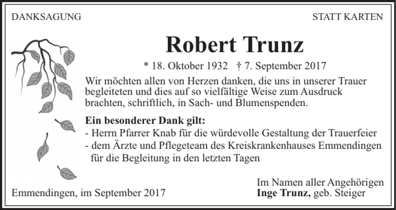<p>DDANKSAGUNG<br />A N KS A G U N G</p><p>SSTATT<br />T A T T KARTEN<br />K A RTE N</p><p>Robert<br />Trunz<br />R o b e rt Tr<br />u nz</p><p>8. Oktober<br />O kt o b er 11932<br />9 3 2 †† 7.<br />S e pt e m b er<br />** 118.<br />7. September<br />Wir mmöchten<br />Wir<br />ö c ht e n allallen<br />e n v von<br />o n HHerzen<br />er z e n danken,<br />d a n k e n, die<br />di e uns<br />u ns iinn unserer<br />u ns er er Trauer<br />Tr a u er<br />dies<br />vielfältige<br />bbegleiteten<br />e gl eit et e n uund<br />n d di<br />es aauf<br />uf ssoo vi<br />elf älti g e Weise<br />Weis e zzum<br />u m Ausdruck<br />A us dr u c k<br />brachten,<br />br a c ht e n, sschriftlich,<br />c hriftli c h, iin<br />n SachS a c h- und<br />u n d Blumenspenden.<br />Bl u m e ns p e n d e n .<br />Ei n bbesonderer<br />Ein<br />es o n d e r e r Dank<br />D a n k gigilt:<br />lt:<br />die<br />- Herrn<br />H err n Pfarrer<br />Pf arr er Knab<br />K n a b ffür<br />ür di<br />e würdevolle<br />w ür d e v oll e Gestaltung<br />G est alt u n g dder<br />er Trauerfeier<br />Tr a u erf ei er<br />- dem<br />d e m Ärzte<br />Är zt e und<br />u n d Pflegeteam<br />Pfl e g et ea m des<br />d es Kreiskrankenhauses<br />Kr eis kr a n k e n h a us es Emmendingen<br />E m m e n di n g e n<br />ffür<br />ür die<br />di e Begleitung<br />B e gl eit u n g iinn den<br />d e n lletzten<br />et zt e n Tagen<br />Ta g e n<br />EEmmendingen,<br />m m e n di n g e n, i im<br />m SSeptember<br />e pt e m b er 22</p><p>Im<br />I m Namen<br />N a m e n aller<br />all er Angehörigen<br />A n g e h örig e n<br />Inge<br />I n g e Trunz,<br />Tr u n z, ggeb.<br />e b. Steiger<br />St ei g er</p>