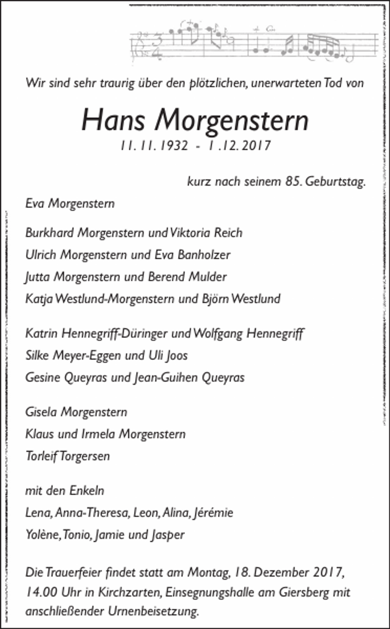 <p>Wirsi sind<br />Wir<br />n d s esehr<br />hr tr traurig<br />a uri g ü büber<br />er d eden<br />n plplötzlichen,<br />öt zlic h e n, u nunerwarteten<br />er w art et e n ToTod<br />d v ovon<br />n</p><p>HHans<br />a ns Morgenstern<br />M or g e nst er n<br />111.<br />1. 111.<br />1. 11932<br />9 3 2 -- 11. .12.<br />1 2. 22</p><p>kurz<br />k ur z nach<br />n ac h sseinem<br />ei n e m 85.<br />8 5. Geburtstag.<br />G e b urtst a g.<br />Eva<br />Ev<br />a Morgenstern<br />M or g e nst er n<br />BBurkhard<br />ur k h ar d Morgenstern<br />M or g e nst er n uund<br />n d ViViktoria<br />kt ori a RReich<br />eic h<br />Ulric<br />h Morgenstern<br />M or g e nst er n uund<br />n d Ev<br />a BBanholzer<br />a n h ol z er<br />Ulrich<br />Eva<br />JJutta<br />utt a Morgenstern<br />M or g e nst er n und<br />u n d Berend<br />B er e n d Mulder<br />M ul d er<br />KKatja<br />atj a Westlund-Morgenstern<br />Westl u n d- M or g e nst er n uund<br />n d BjBjörn<br />ör n Westlund<br />Westl u n d<br />KKatrin<br />atri n Hennegriff-Düringer<br />H e n n e griff- D üri n g er uund<br />n d Wolfgang<br />Wolf g a n g Hennegriff<br />H e n n e griff<br />Silke<br />Sil<br />ke Meyer-Eggen<br />M ey er- E g g e n uund<br />n d Uli<br />Uli JJoos<br />o os<br />GGesine<br />esi n e Queyras<br />Q u eyr as uund<br />n d J Jean-Guihen<br />e a n- G ui h e n Queyras<br />Q u eyr as<br />Gis<br />el a Morgenstern<br />M or g e nst er n<br />Gisela<br />KlKlaus<br />a us uund<br />n d IrIrmela<br />m el a Morgenstern<br />M or g e nst er n<br />Torleif<br />Torgersen<br />Torl<br />eif Tor<br />g ers e n<br />mit<br />e n EEnkeln<br />n kel n<br />mitdden<br />LLena,<br />e n a, Anna-Theresa,<br />A n n a- T h er es a, LLeon,<br />e o n, Alina,<br />Ali n a, JJérémie<br />ér é mi e<br />Yolène,<br />Yol<br />è n e, Tonio,<br />To ni o, JJamie<br />a mi e uund<br />n d JJasper<br />as p er<br />DiDie<br />e TrTrauerfeier<br />a u erf ei er fifindet<br />n d et ststatt<br />att aam<br />m Montag,<br />M o nt a g, 118.<br />8. DDezember<br />e z e m b er 22017,<br />0 1 7,<br />114.00<br />4. Uhr<br />U hr i in<br />n Kirchzarten,<br />Kirc h z art e n, EiEinsegnungshalle<br />ns e g n u n gs h all e aam<br />m Giersberg<br />Gi ers b er g mit<br />mit<br />aanschließender<br />nsc hli e ß e n d er Urnenbeisetzung.<br />Ur n e n b eis et z u n g.</p>