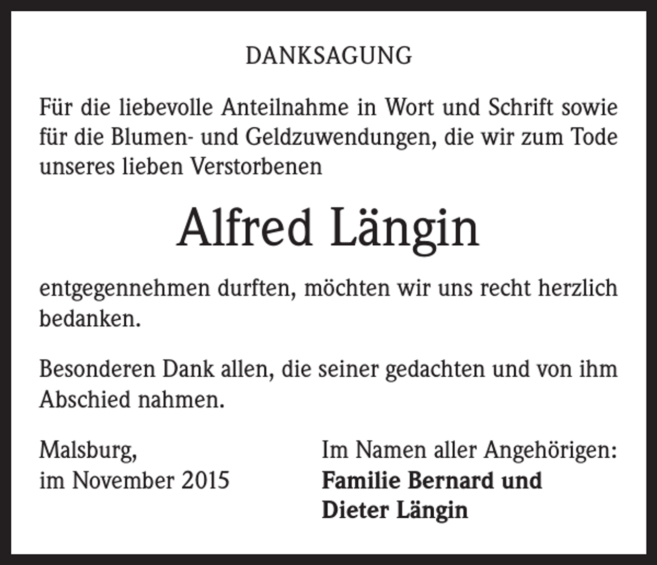 <p>DANKSAGUNG<br />Für die liebevolle Anteilnahme in Wort und Schrift sowie<br />für die Blumen- und Geldzuwendungen, die wir zum Tode<br />unseres lieben Verstorbenen</p><p>Alfred Längin<br />entgegennehmen durften, möchten wir uns recht herzlich<br />bedanken.<br />Besonderen Dank allen, die seiner gedachten und von ihm<br />Abschied nahmen.<br />Malsburg,<br />im November 2015</p><p>Im Namen aller Angehörigen:<br />Familie Bernard und<br />Dieter Längin</p>