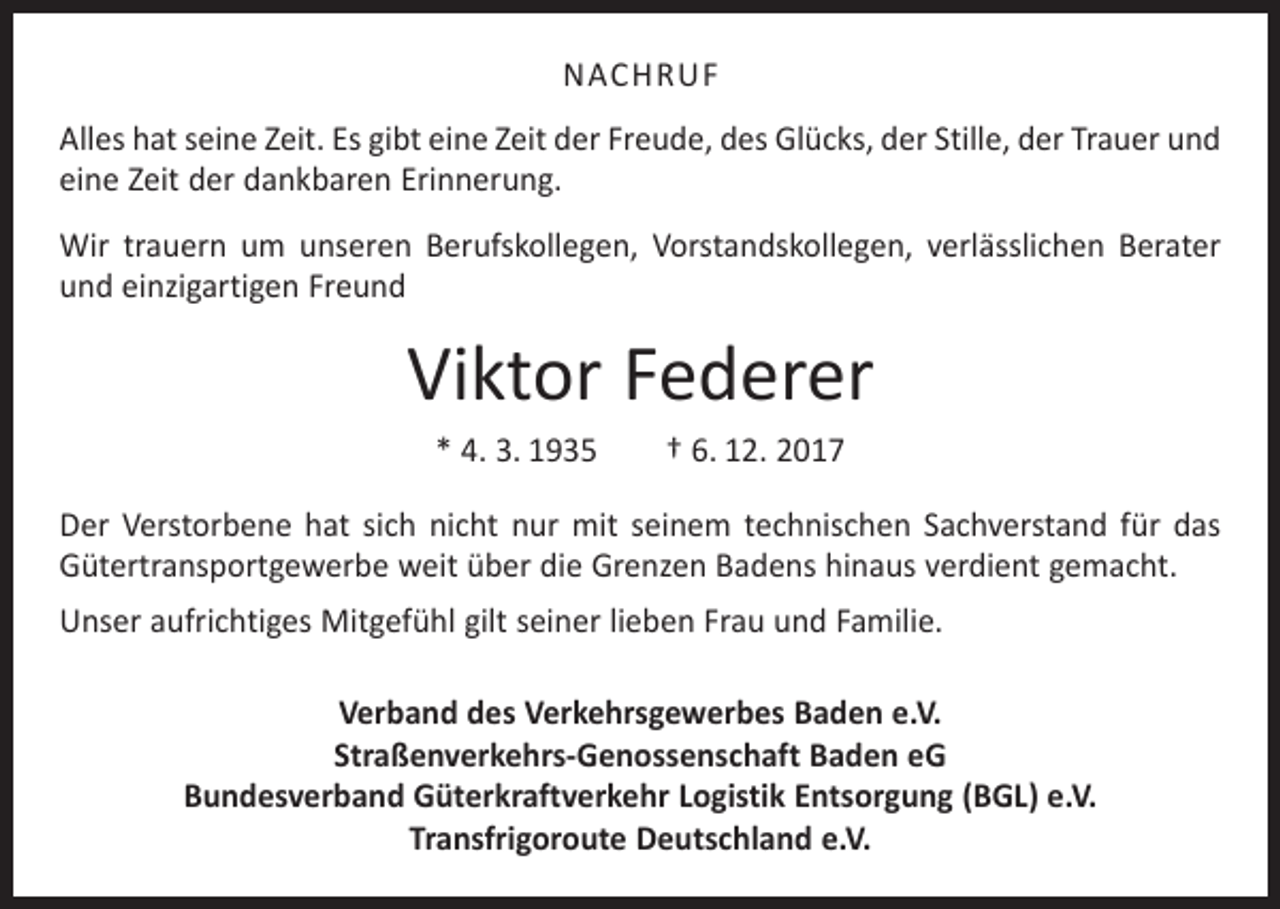 <p>NACHRUF<br />Alles hat seine Zeit. Es gibt eine Zeit der Freude, des Glücks, der Stille, der Trauer und<br />eine Zeit der dankbaren Erinnerung.<br />Wir trauern um unseren Berufskollegen, Vorstandskollegen, verlässlichen Berater<br />und einzigartigen Freund</p><p>Viktor Federer<br />* 4. 3. 1935 † 6. 12. 2017<br />Der Verstorbene hat sich nicht nur mit seinem technischen Sachverstand für das<br />Gütertransportgewerbe weit über die Grenzen Badens hinaus verdient gemacht.<br />Unser aufrichtiges Mitgefühl gilt seiner lieben Frau und Familie.<br />Verband des Verkehrsgewerbes Baden e.V.<br />Straßenverkehrs-Genossenschaft Baden eG<br />Bundesverband Güterkraftverkehr Logistik Entsorgung (BGL) e.V.<br />Transfrigoroute Deutschland e.V.</p>