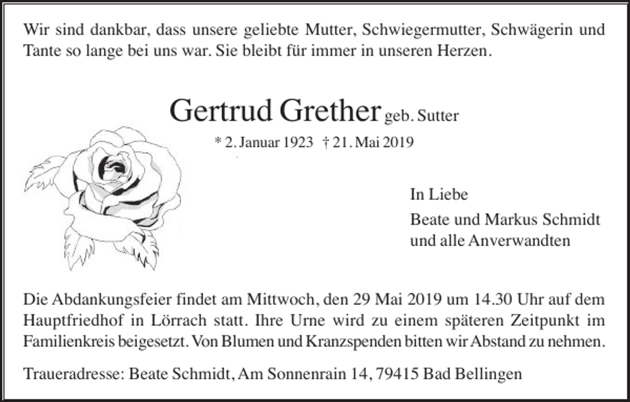<p>Wir sind dankbar, dass unsere geliebte Mutter, Schwiegermutter, Schwägerin und<br />Tante so lange bei uns war. Sie bleibt für immer in unseren Herzen.</p><p>Gertrud Grether geb. Sutter<br />* 2. Januar 1923 † 21. Mai 2019</p><p>In Liebe<br />Beate und Markus Schmidt<br />und alle Anverwandten<br />Die Abdankungsfeier findet am Mittwoch, den 29 Mai 2019 um 14.30 Uhr auf dem<br />Hauptfriedhof in Lörrach statt. Ihre Urne wird zu einem späteren Zeitpunkt im<br />Familienkreis beigesetzt. Von Blumen und Kranzspenden bitten wir Abstand zu nehmen.<br />Traueradresse: Beate Schmidt, Am Sonnenrain 14, 79415 Bad Bellingen</p>