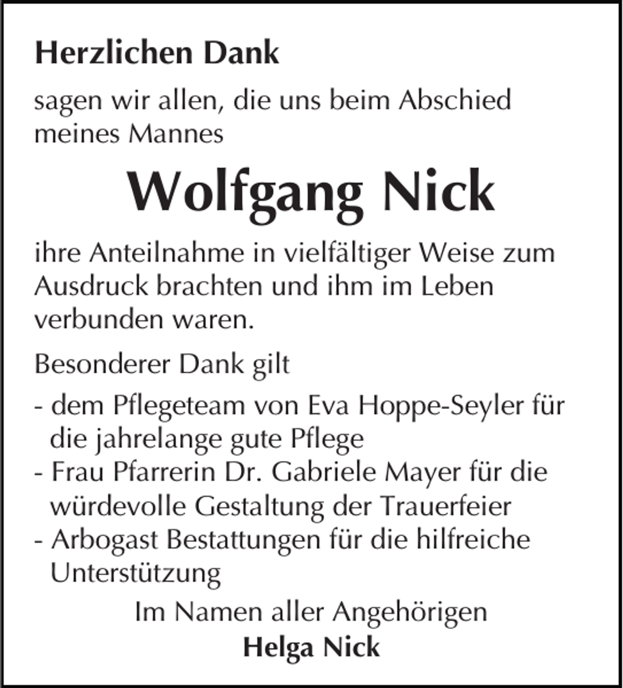 <p>Herzlichen Dank<br />sagen wir allen, die uns beim Abschied<br />meines Mannes</p><p>Wolfgang Nick<br />ihre Anteilnahme in vielfältiger Weise zum<br />Ausdruck brachten und ihm im Leben<br />verbunden waren.<br />Besonderer Dank gilt<br />- dem Pflegeteam von Eva Hoppe-Seyler für<br />die jahrelange gute Pflege<br />- Frau Pfarrerin Dr. Gabriele Mayer für die<br />würdevolle Gestaltung der Trauerfeier<br />- Arbogast Bestattungen für die hilfreiche<br />Unterstützung<br />Im Namen aller Angehörigen<br />Helga Nick</p>