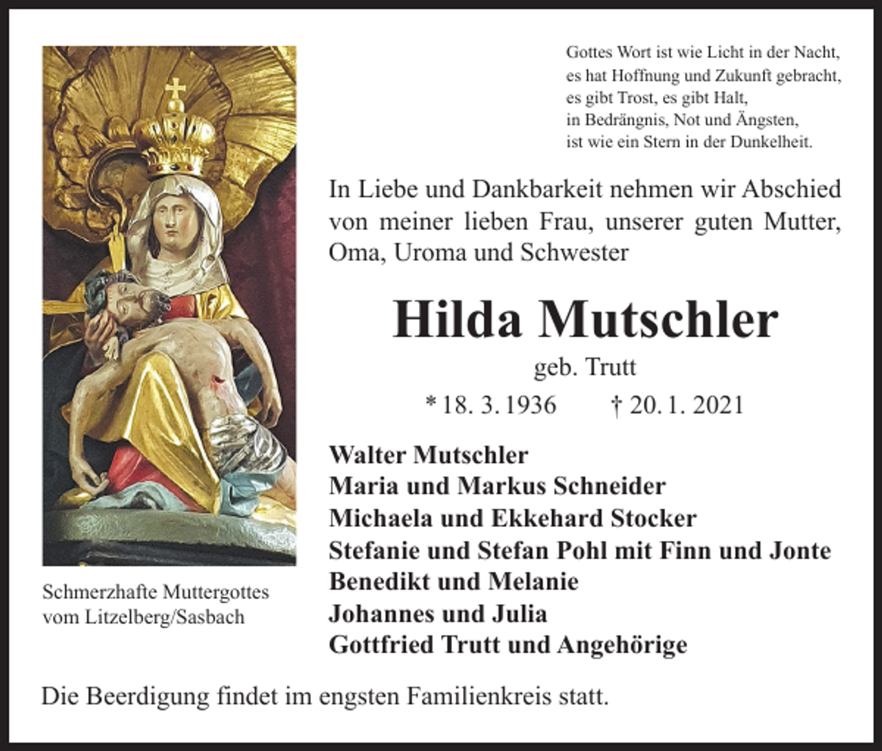 <p>Gottes Wort ist wie Licht in der Nacht,<br />es hat Hoffnung und Zukunft gebracht,<br />es gibt Trost, es gibt Halt,<br />in Bedrängnis, Not und Ängsten,<br />ist wie ein Stern in der Dunkelheit.</p><p>In Liebe und Dankbarkeit nehmen wir Abschied<br />von meiner lieben Frau, unserer guten Mutter,<br />Oma, Uroma und Schwester</p><p>Hilda Mutschler<br />geb. Trutt<br />* 18. 3. 1936 † 20. 1. 2021</p><p>Schmerzhafte Muttergottes<br />vom Litzelberg/Sasbach</p><p>Walter Mutschler<br />Maria und Markus Schneider<br />Michaela und Ekkehard Stocker<br />Stefanie und Stefan Pohl mit Finn und Jonte<br />Benedikt und Melanie<br />Johannes und Julia<br />Gottfried Trutt und Angehörige</p><p>Die Beerdigung findet im engsten Familienkreis statt.</p>