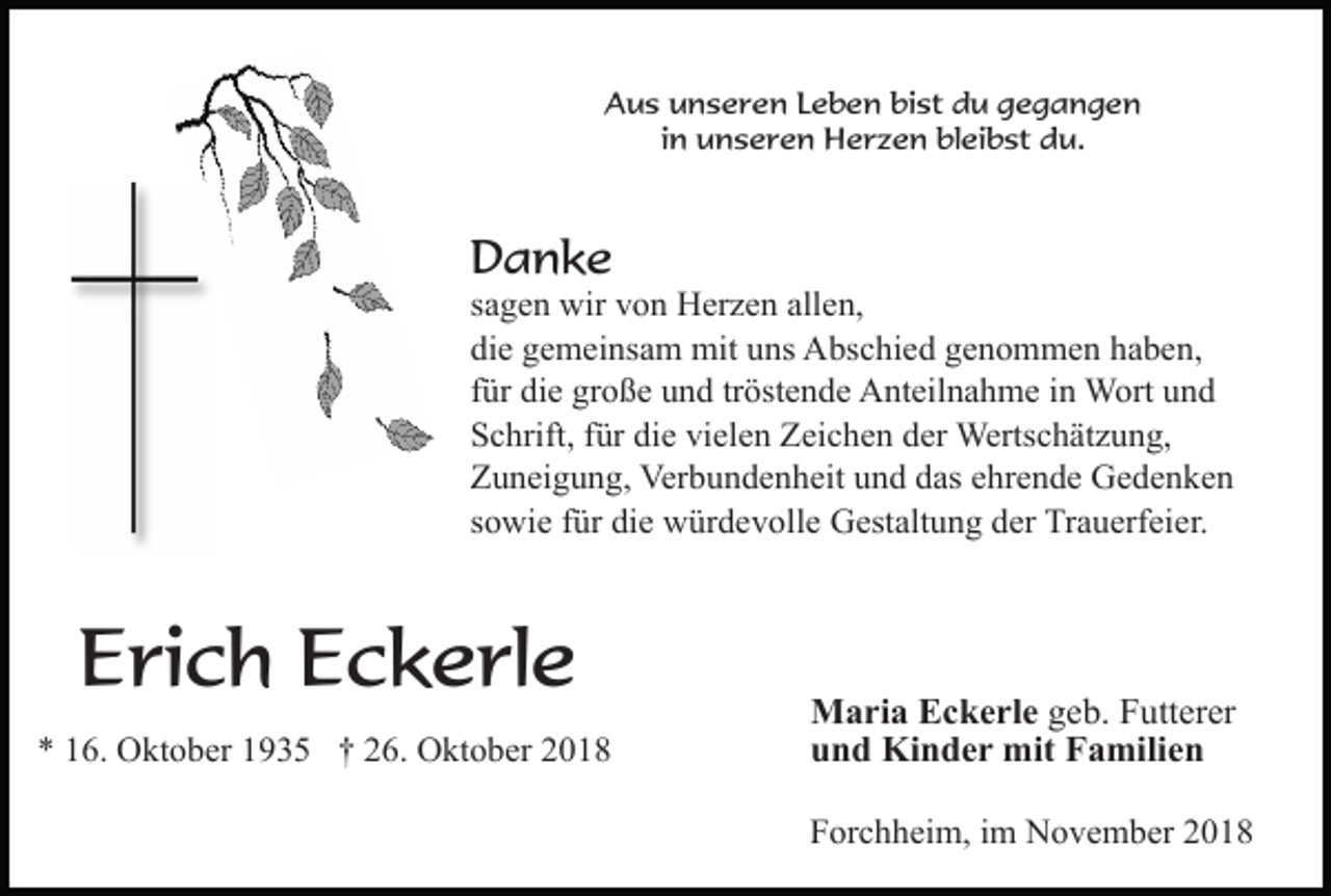 <p>Aus unseren Leben bist du gegangen<br />in unseren Herzen bleibst du.</p><p>Danke<br />sagen wir von Herzen allen,<br />die gemeinsam mit uns Abschied genommen haben,<br />für die große und tröstende Anteilnahme in Wort und<br />Schrift, für die vielen Zeichen der Wertschätzung,<br />Zuneigung, Verbundenheit und das ehrende Gedenken<br />sowie für die würdevolle Gestaltung der Trauerfeier.</p><p>Erich Eckerle<br />* 16. Oktober 1935 † 26. Oktober 2018</p><p>Maria Eckerle geb. Futterer<br />und Kinder mit Familien<br />Forchheim, im November 2018</p>