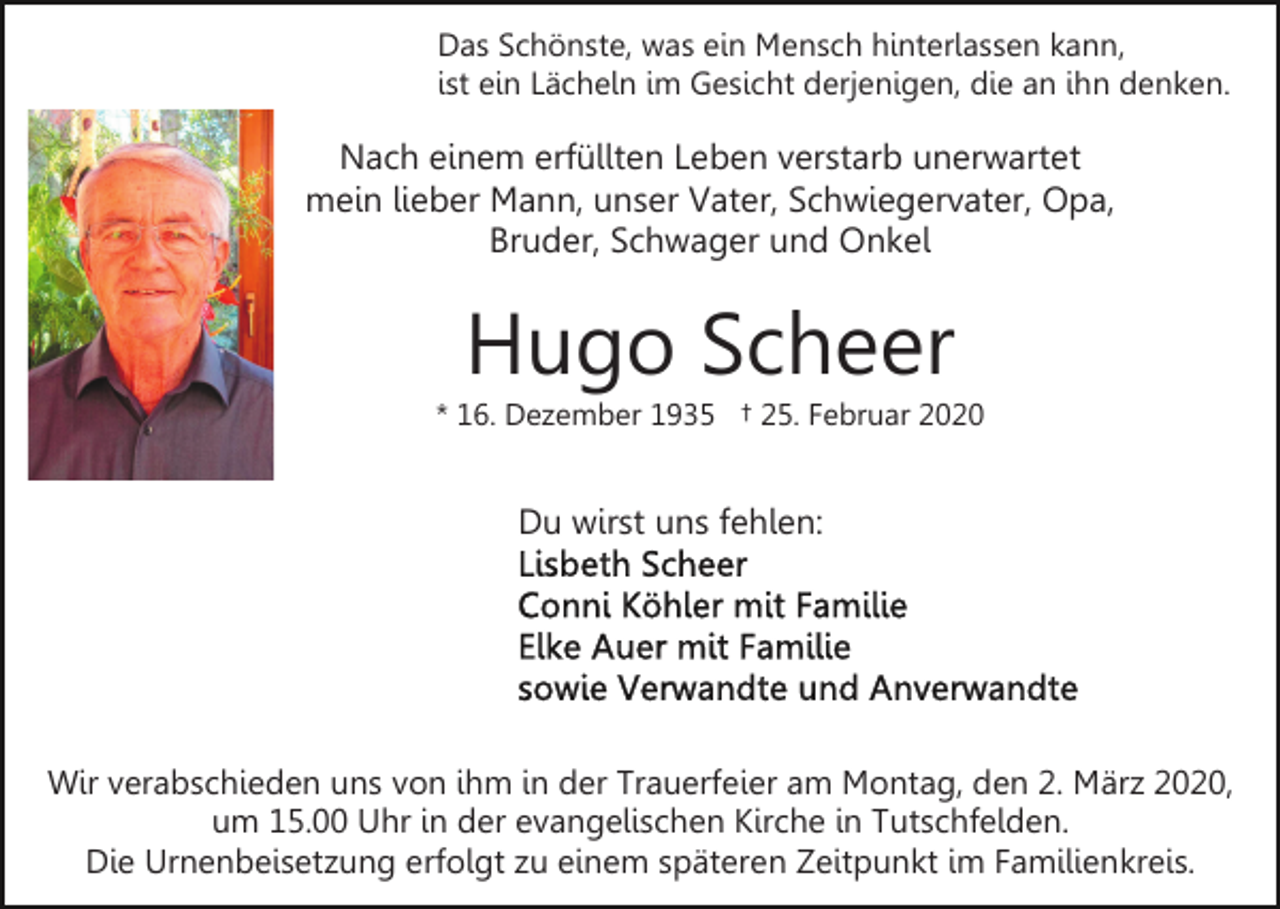 <p>Das Schönste, was ein Mensch hinterlassen kann,<br />ist ein Lächeln im Gesicht derjenigen, die an ihn denken.</p><p>Nach einem erfüllten Leben verstarb unerwartet<br />mein lieber Mann, unser Vater, Schwiegervater, Opa,<br />Bruder, Schwager und Onkel</p><p>Hugo Scheer<br />* 16. Dezember 1935 † 25. Februar 2020</p><p>Du wirst uns fehlen:</p><p>Wir verabschieden uns von ihm in der Trauerfeier am Montag, den 2. März 2020,<br />um 15.00 Uhr in der evangelischen Kirche in Tutschfelden.<br />Die Urnenbeisetzung erfolgt zu einem späteren Zeitpunkt im Familienkreis.</p>