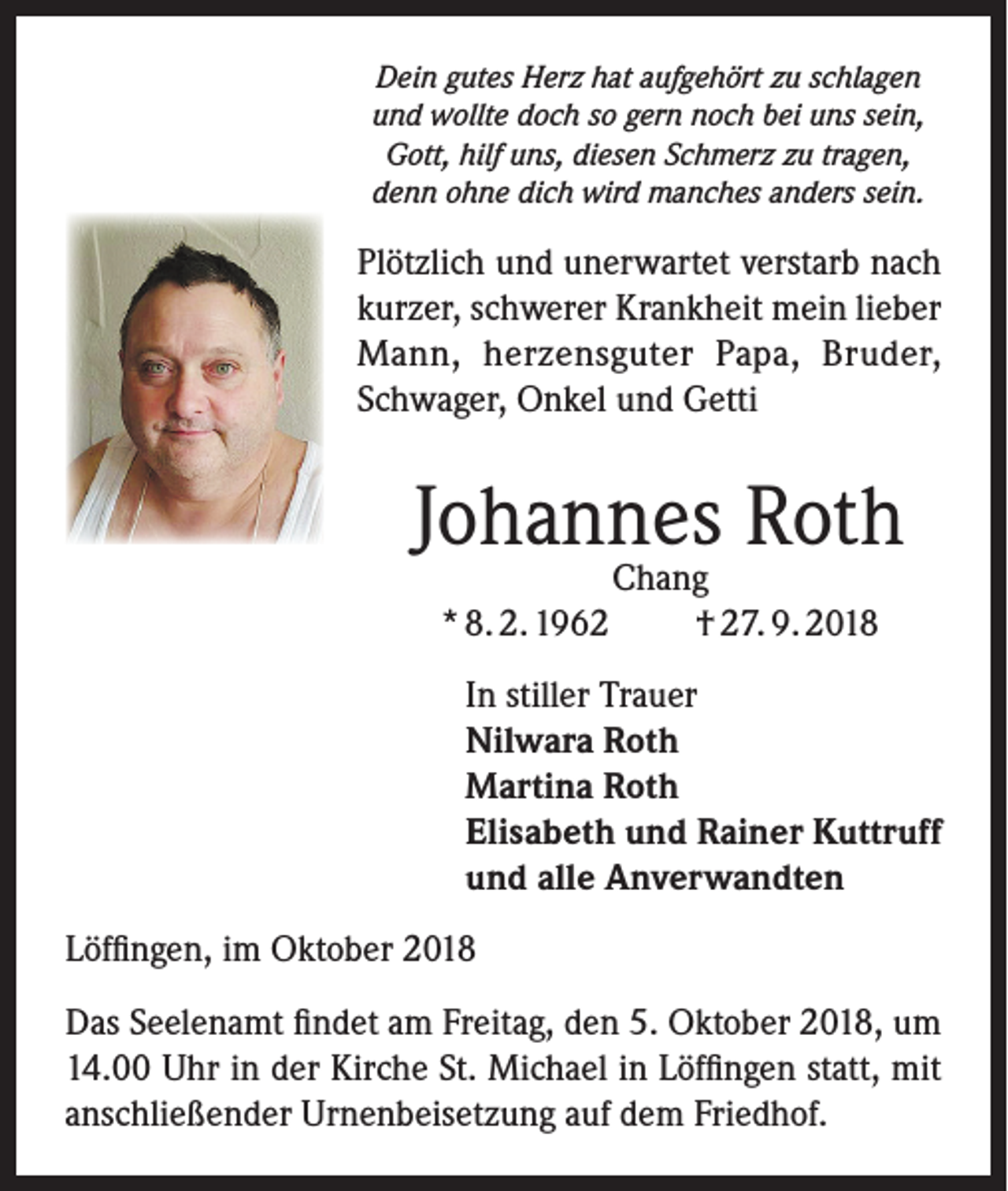 <p>Dein gutes Herz hat aufgehört zu schlagen<br />und wollte doch so gern noch bei uns sein,<br />Gott, hilf uns, diesen Schmerz zu tragen,<br />denn ohne dich wird manches anders sein.</p><p>Plötzlich und unerwartet verstarb nach<br />kurzer, schwerer Krankheit mein lieber<br />Mann, herzensguter Papa, Bruder,<br />Schwager, Onkel und Getti</p><p>Johannes Roth<br />* 8. 2. 1962</p><p>Chang<br />† 27. 9. 2018</p><p>In stiller Trauer<br />Nilwara Roth<br />Martina Roth<br />Elisabeth und Rainer Kuttruff<br />und alle Anverwandten<br />Löffingen, im Oktober 2018<br />Das Seelenamt findet am Freitag, den 5. Oktober 2018, um<br />14.00 Uhr in der Kirche St. Michael in Löffingen statt, mit<br />anschließender Urnenbeisetzung auf dem Friedhof.</p>