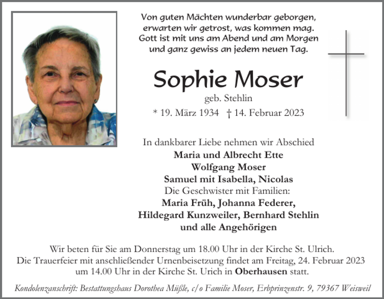 <p>Von guten Mächten wunderbar geborgen,<br />erwarten wir getrost, was kommen mag.<br />Gott ist mit uns am Abend und am Morgen<br />und ganz gewiss an jedem neuen Tag.</p><p>Sophie Moser<br />geb. Stehlin<br />* 19. März 1934 † 14. Februar 2023<br />In dankbarer Liebe nehmen wir Abschied<br />Maria und Albrecht Ette<br />Wolfgang Moser<br />Samuel mit Isabella, Nicolas<br />Die Geschwister mit Familien:<br />Maria Früh, Johanna Federer,<br />Hildegard Kunzweiler, Bernhard Stehlin<br />und alle Angehörigen<br />Wir beten für Sie am Donnerstag um 18.00 Uhr in der Kirche St. Ulrich.<br />Die Trauerfeier mit anschließender Urnenbeisetzung findet am Freitag, 24. Februar 2023<br />um 14.00 Uhr in der Kirche St. Urich in Oberhausen statt.<br />Kondolenzanschrift: Bestattungshaus Dorothea Müßle, c/o Familie Moser, Erbprinzenstr. 9, 79367 Weisweil</p>