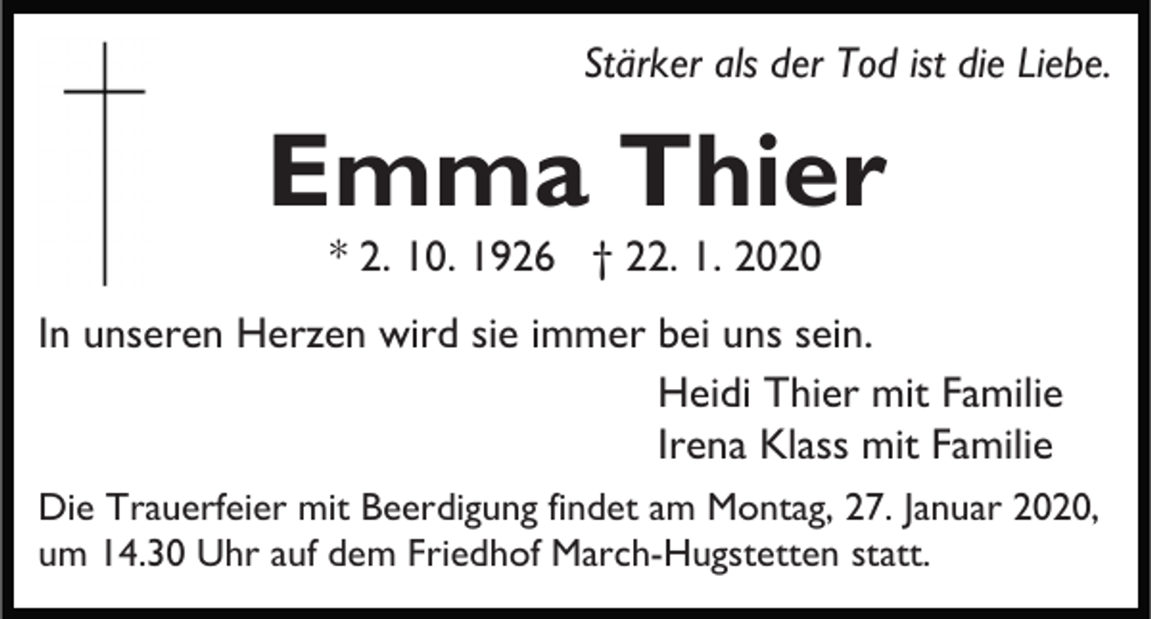 <p>Stärker als der Tod ist die Liebe.</p><p>Emma Thier<br />* 2. 10. 1926 † 22. 1. 2020<br />In unseren Herzen wird sie immer bei uns sein.<br />Heidi Thier mit Familie<br />Irena Klass mit Familie<br />Die Trauerfeier mit Beerdigung findet am Montag, 27. Januar 2020,<br />um 14.30 Uhr auf dem Friedhof March-Hugstetten statt.</p>