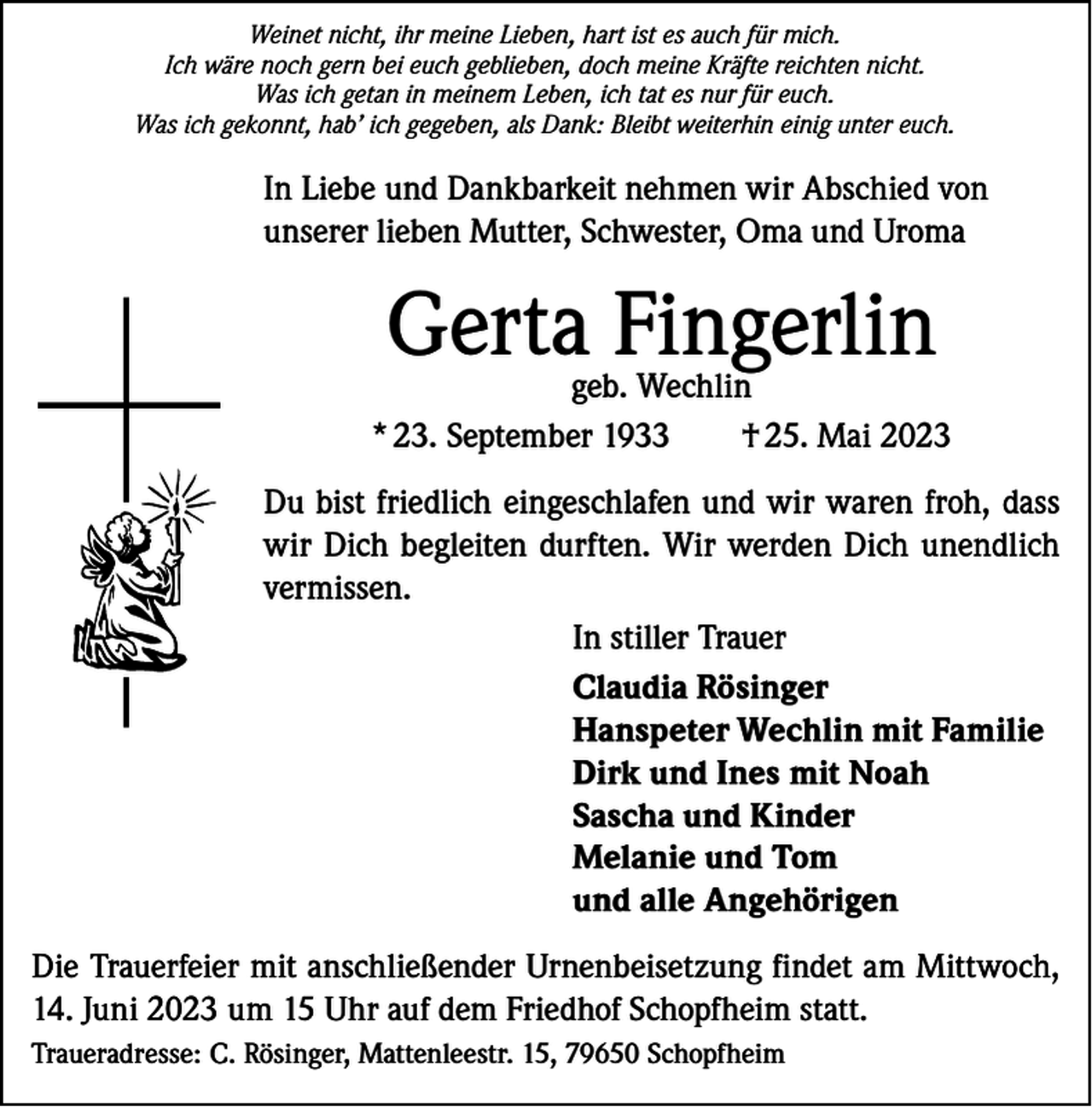 <p>Weinet nicht, ihr meine Lieben, hart ist es auch für mich.<br />Ich wäre noch gern bei euch geblieben, doch meine Kräfte reichten nicht.<br />Was ich getan in meinem Leben, ich tat es nur für euch.<br />Was ich gekonnt, hab’ ich gegeben, als Dank: Bleibt weiterhin einig unter euch.</p><p>In Liebe und Dankbarkeit nehmen wir Abschied von<br />unserer lieben Mutter, Schwester, Oma und Uroma</p><p>Gerta Fingerlin</p><p>geb. Wechlin<br />* 23. September 1933<br />† 25. Mai 2023<br />Du bist friedlich eingeschlafen und wir waren froh, dass<br />wir Dich begleiten durften. Wir werden Dich unendlich<br />vermissen.<br />In stiller Trauer<br />Claudia Rösinger<br />Hanspeter Wechlin mit Familie<br />Dirk und Ines mit Noah<br />Sascha und Kinder<br />Melanie und Tom<br />und alle Angehörigen<br />Die Trauerfeier mit anschließender Urnenbeisetzung findet am Mittwoch,<br />14. Juni 2023 um 15 Uhr auf dem Friedhof Schopfheim statt.<br />Traueradresse: C. Rösinger, Mattenleestr. 15, 79650 Schopfheim</p>