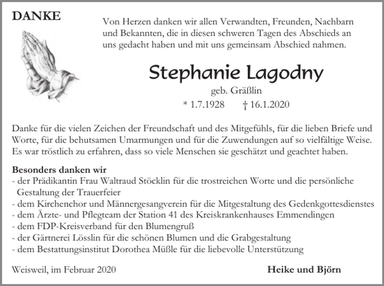 <p>DANKE</p><p>Von Herzen danken wir allen Verwandten, Freunden, Nachbarn<br />und Bekannten, die in diesen schweren Tagen des Abschieds an<br />uns gedacht haben und mit uns gemeinsam Abschied nahmen.</p><p>Stephanie Lagodny<br />geb. Gräßlin<br />* 1.7.1928<br />† 16.1.2020<br />Danke für die vielen Zeichen der Freundschaft und des Mitgefühls, für die lieben Briefe und<br />Worte, für die behutsamen Umarmungen und für die Zuwendungen auf so vielfältige Weise.<br />Es war tröstlich zu erfahren, dass so viele Menschen sie geschätzt und geachtet haben.<br />Besonders danken wir<br />- der Prädikantin Frau Waltraud Stöcklin für die trostreichen Worte und die persönliche<br />Gestaltung der Trauerfeier<br />- dem Kirchenchor und Männergesangverein für die Mitgestaltung des Gedenkgottesdienstes<br />- dem Ärzte- und Pflegteam der Station 41 des Kreiskrankenhauses Emmendingen<br />- dem FDP-Kreisverband für den Blumengruß<br />- der Gärtnerei Lösslin für die schönen Blumen und die Grabgestaltung<br />- dem Bestattungsinstitut Dorothea Müßle für die liebevolle Unterstützung<br />Weisweil, im Februar 2020</p><p>Heike und Björn</p>