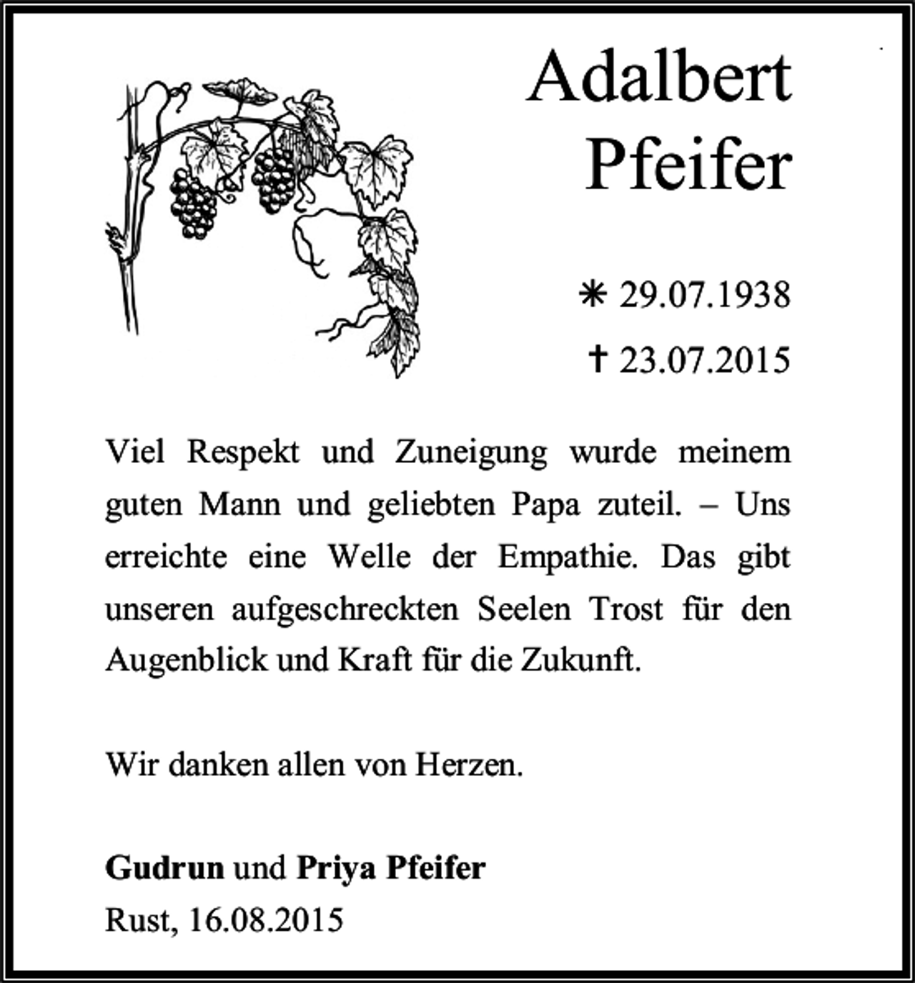 <p>Adalbert<br />Adalbert<br />Pfeifer<br />Adalbert<br />Pfeifer<br />Pfeifer<br /> 29.07.1938<br /> 23.07.2015</p><p> 29.07.1938<br /> 29.07.1938<br /> 23.07.2015<br /> 23.07.2015<br />Viel Respekt und Zuneigung wurde meinem<br />Viel Respekt<br />und geliebten<br />wurdezuteil.<br />meinem– Uns<br />guten<br />Mann und<br />Papa<br />Viel<br />Respekt<br />und Zuneigung<br />Zuneigung<br />wurde<br />meinem<br />guten Mann<br />geliebten<br />zuteil. – Das<br />Uns gibt<br />erreichte<br />eineundWelle<br />derPapa<br />Empathie.<br />guten Mann und geliebten Papa zuteil. – Uns<br />erreichte eine Welle der Empathie. Das gibt<br />unseren<br />aufgeschreckten<br />Seelen<br />Trost für gibt<br />den<br />erreichte<br />eine Welle der<br />Empathie.<br />unseren aufgeschreckten<br />Seelen<br />Trost für Das<br />den<br />Augenblick und Kraft für die Zukunft.<br />unseren<br />aufgeschreckten<br />Augenblick<br />und Kraft für die Seelen<br />Zukunft. Trost für den<br />Augenblick und Kraft für die Zukunft.<br />Wir<br />allenvon<br />vonHerzen.<br />Herzen.<br />Wirdanken<br />danken allen<br />Wir danken allen von Herzen.<br />Gudrun und<br />und Priya<br />Gudrun<br />PriyaPfeifer<br />Pfeifer<br />Rust, 16.08.2015<br />Rust,<br />16.08.2015<br />Gudrun<br />und Priya Pfeifer</p><p>.</p>