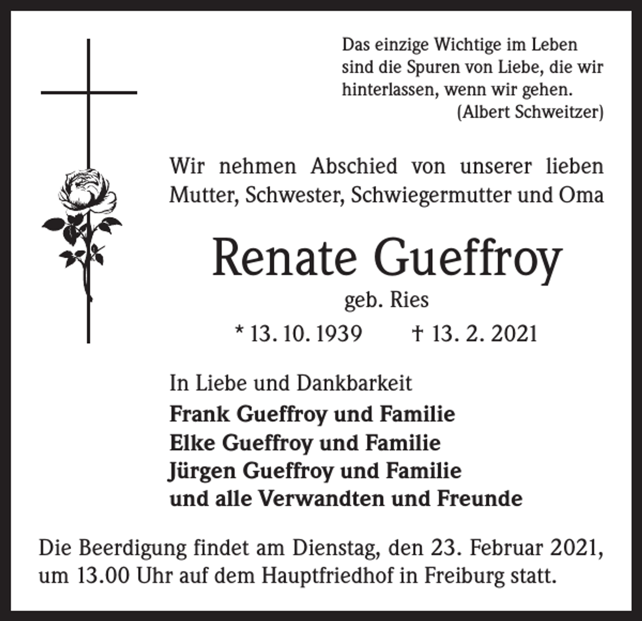 <p>Das einzige Wichtige im Leben<br />sind die Spuren von Liebe, die wir<br />hinterlassen, wenn wir gehen.</p><p>(Albert Schweitzer)</p><p>Wir nehmen Abschied von unserer lieben<br />Mutter, Schwester, Schwiegermutter und Oma</p><p>Renate Gueffroy<br />geb. Ries<br />* 13. 10. 1939 † 13. 2. 2021</p><p>In Liebe und Dankbarkeit<br />Frank Gueffroy und Familie<br />Elke Gueffroy und Familie<br />Jürgen Gueffroy und Familie<br />und alle Verwandten und Freunde<br />Die Beerdigung findet am Dienstag, den 23. Februar 2021,<br />um 13.00 Uhr auf dem Hauptfriedhof in Freiburg statt.</p>