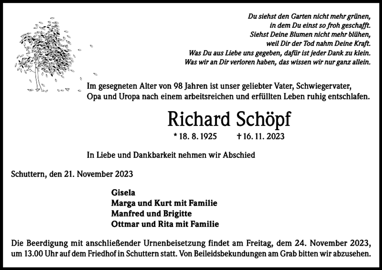 <p>Du siehst den Garten nicht mehr grünen,<br />in dem Du einst so froh geschafft.<br />Siehst Deine Blumen nicht mehr blühen,<br />weil Dir der Tod nahm Deine Kraft.<br />Was Du aus Liebe uns gegeben, dafür ist jeder Dank zu klein.<br />Was wir an Dir verloren haben, das wissen wir nur ganz allein.</p><p>Im gesegneten Alter von 98 Jahren ist unser geliebter Vater, Schwiegervater,<br />Opa und Uropa nach einem arbeitsreichen und erfüllten Leben ruhig entschlafen.</p><p>Richard Schöpf<br />* 18. 8. 1925</p><p>† 16. 11. 2023</p><p>In Liebe und Dankbarkeit nehmen wir Abschied<br />Schuttern, den 21. November 2023<br />Gisela<br />Marga und Kurt mit Familie<br />Manfred und Brigitte<br />Ottmar und Rita mit Familie<br />Die Beerdigung mit anschließender Urnenbeisetzung findet am Freitag, dem 24. November 2023,<br />um 13.00 Uhr auf dem Friedhof in Schuttern statt. Von Beileidsbekundungen am Grab bitten wir abzusehen.</p>