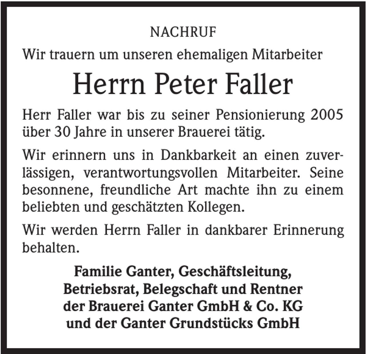 <p>NACHRUF<br />Wir trauern um unseren ehemaligen Mitarbeiter</p><p>Herrn Peter Faller<br />Herr Faller war bis zu seiner Pensionierung 2005<br />über 30 Jahre in unserer Brauerei tätig.<br />Wir erinnern uns in Dankbarkeit an einen zuverlässigen, verantwortungsvollen Mitarbeiter. Seine<br />besonnene, freundliche Art machte ihn zu einem<br />beliebten und geschätzten Kollegen.<br />Wir werden Herrn Faller in dankbarer Erinnerung<br />behalten.<br />Familie Ganter, Geschäftsleitung,<br />Betriebsrat, Belegschaft und Rentner<br />der Brauerei Ganter GmbH &amp; Co. KG<br />und der Ganter Grundstücks GmbH</p>